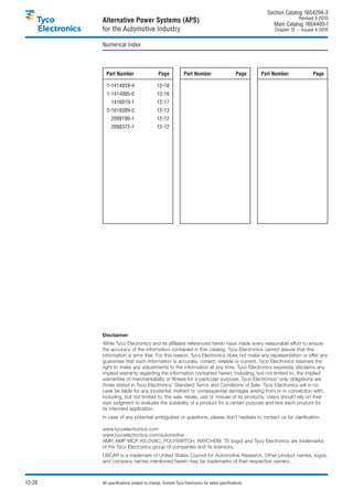 Section Catalog 1654294-3.
                                                                                                                     Revised 5-2010.
        Alternative Power Systems (APS)                                                                  Main Catalog 1654400-1
        for the Automotive Industry                                                                      Chapter 12 – Issued 4-2010.


        Numerical Index



          Part Number                      Page            Part Number                      Page    Part Number             Page

          1-1414939-4                     12-18
          1-1414995-0                     12-16
          0-1416010-1                     12-17
          5-1618389-5                     12-13
          0-2098190-1                     12-12
          0-2098372-1                     12-12




        Disclaimer
        While Tyco Electronics and its affiliates referenced herein have made every reasonable effort to ensure
        the accuracy of the information contained in this catalog, Tyco Electronics cannot assure that this
        information is error free. For this reason, Tyco Electronics does not make any representation or offer any
        guarantee that such information is accurate, correct, reliable or current. Tyco Electronics reserves the
        right to make any adjustments to the information at any time. Tyco Electronics expressly disclaims any
        implied warranty regarding the information contained herein, including, but not limited to, the implied
        warranties of merchantability or fitness for a particular purpose. Tyco Electronics' only obligations are
        those stated in Tyco Electronics’ Standard Terms and Conditions of Sale. Tyco Electronics will in no
        case be liable for any incidental, indirect or consequential damages arising from or in connection with,
        including, but not limited to, the sale, resale, use or misuse of its products. Users should rely on their
        own judgment to evaluate the suitability of a product for a certain purpose and test each product for
        its intended application.
        In case of any potential ambiguities or questions, please don’t hesitate to contact us for clarification.

        www.tycoelectronics.com
        www.tycoelectronics.com/automotive
        AMP, AMP MCP, KILOVAC, POLYSWITCH, RAYCHEM, TE (logo) and Tyco Electronics are trademarks
        of the Tyco Electronics group of companies and its licensors.
        USCAR is a trademark of United States Council for Automotive Research. Other product names, logos,
        and company names mentioned herein may be trademarks of their respective owners.



12-28   All specifications subject to change. Consult Tyco Electronics for latest specifications.
 