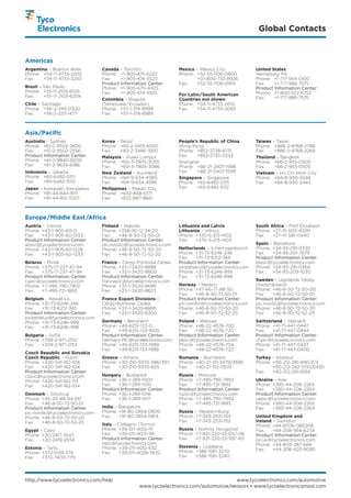 Global Contacts


Americas
Argentina – Buenos Aires         Canada – Toronto                  Mexico – Mexico City             United States
Phone: +54-11-4733-2202          Phone: +1-905-475-6222            Phone: +52-55-1106-0800          Harrisburg, PA
Fax:    +54-11-4733-2250         Fax:    +1-905-474-5520                   +01-800-733-8926         Phone: +1-717-564-0100
                                 Product Information Center:       Fax:    +52-55-1106-0910         Fax:    +1-717-986-7575
Brasil – São Paulo               Phone: +1-905-470-4425                                             Product Information Center:
Phone: +55-11-2103-6105          Fax:    +1-905-474-5525                                            Phone: +1-800-522-6752
Fax:     +55-11-2103-6204                                          For Latin/South American
                                 Colombia – Bogotá                 Countries not shown              Fax:    +1-717-986-7575
Chile – Santiago                 (Venezuela /Ecuador)              Phone: +54-11-4733-2015
Phone: +56-2-345-0300            Phone: +57-1-319-8999             Fax:    +54-11-4733-2083
Fax:     +56-2-223-1477          Fax:    +57-1-319-8989



Asia/Pacific
Australia – Sydney               Korea – Seoul                     People’s Republic of China       Taiwan – Taipei
Phone: +61-2-9554-2600           Phone: +82-2-3415-4500            Hong Kong                        Phone: +886-2-8768-2788
Fax:    +61-2-9502-2556          Fax:    +82-2-3486-3810           Phone: +852-2738-8731            Fax:    +886-2-8768-2268
Product Information Center:      Malaysia – Kuala Lumpur           Fax:    +852-2735-0243           Thailand – Bangkok
Phone: +61-2-9840-8200           Phone: +60-3-7805-3055            Shanghai                         Phone: +66-2-955-0500
Fax:    +61-2-9634-6188          Fax:    +60-3-7805-3066           Phone: +86-21-2407-1588          Fax:    +66-2-955-0505
Indonesia – Jakarta              New Zealand – Auckland            Fax:    +86-21-2407-1599         Vietnam – Ho Chi Minh City
Phone: +65-6482-0311             Phone: +64-9-634-4580             Singapore – Singapore            Phone: +84-8-930-5546
Fax:   +65-6482-1012             Fax:    +64-9-634-4586            Phone: +65-6482-0311             Fax:    +84-8-930-3443
Japan – Kawasaki, Kanagawa       Philippines – Makati City         Fax:    +65-6482-1012
Phone: +81-44-844-8111           Phone: +632-848-0171
Fax:    +81-44-812-3207          Fax:    +632-867-8661



Europe/Middle East /Africa
Austria – Vienna                 Finland – Helsinki                Lithuania and Latvia             South Africa – Port Elizabeth
Phone: +43-1-905-60-0            Phone: +358-95-12-34-20           Lithuania – Vilnius              Phone: +27-41-503-4500
Fax:   +43-1-905-60-1333         Fax:    +46-8-50-72-50-01         Phone: +370-5-213-1402           Fax:   +27-41-581-0440
Product Information Center:      Product Information Center:       Fax:   +370-5-213-1403
atpic@tycoelectronics.com        pic.nordic@tycoelectronics.com                                     Spain – Barcelona
Phone: +43-1-905-60-1228         Phone: +46-8-50-72-50-20          Netherlands – ’s-Hertogenbosch   Phone: +34-93-291-0330
Fax:   +43-1-905-60-1333         Fax:    +46-8-50-72-52-20         Phone: +31-73-6246-246           Fax:   +34-93-201-7879
                                                                   Fax:   +31-73-6212-365           Product Information Center:
Belarus – Minsk                  France – Cergy-Pontoise Cedex     Product Information Center:      espic@tycoelectronics.com
Phone: +375-17-237-47-94         Phone: +33-1-3420-8888            picbenelux@tycoelectronics.com   Phone: +34-93-291-0366
Fax:   +375-17-237-47-94         Fax:   +33-1-3420-8800            Phone: +31-73-6246-999           Fax:   +34-93-209-1030
Product Information Center:      Product Information Center:       Fax:   +31-73-6246-998
rupic@tycoelectronics.com        francepic@tycoelectronics.com                                      Sweden – Upplands Väsby
Phone: +7-495-790-7902           Phone: +33-1-3420-8686            Norway – Nesbru                  (Switchboard)
Fax:   +7-495-721-1893           Fax:   +33-1-3420-8623            Phone: +47-66-77-88-50           Phone: +46-8-50-72-50-00
                                                                   Fax:    +46-8-50-72-50-01        Fax:    +46-8-50-72-50-01
Belgium – Kessel-Lo              France Export Divisions –         Product Information Center:      Product Information Center:
Phone: +31-73-6246-246           Cergy-Pontoise Cedex              pic.nordic@tycoelectronics.com   pic.nordic@tycoelectronics.com
Fax:   +31-73-6212-365           Phone: +33-1-3420-8866            Phone: +46-8-50-72-50-20         Phone: +46-8-50-72-50-20
Product Information Center:      Fax:   +33-1-3420-8300            Fax:    +46-8-50-72-52-20        Fax:    +46-8-50-72-52-20
picbenelux@tycoelectronics.com
Phone: +31-73-6246-999           Germany – Bensheim                Poland – Warsaw                  Switzerland – Steinach
Fax:   +31-73-6246-998           Phone: +49-6251-133-0             Phone: +48-22-4576-700           Phone: +41-71-447-0447
                                 Fax:   +49-6251-133-1600          Fax:   +48-22-4576-720           Fax:   +41-71-447-0444
Bulgaria – Sofia                 Product Information Center:       Product Information Center:      Product Information Center:
Phone: +359-2-971-2152           Germany-PIC@tycoelectronics.com   plpic@tycoelectronics.com        chpic@tycoelectronics.com
Fax:   +359-2-971-2153           Phone: +49-6251-133-1999          Phone: +48-22-4576-704           Phone: +41-71-447-0447
                                 Fax:   +49-6251-133-1988          Fax:   +48-22-4576-720           Fax:   +41-71-447-0400
Czech Republic and Slovakia
Czech Republic – Kurim           Greece – Athens                   Romania – Bucharest              Turkey – Istanbul
Phone: +420-541-162-108          Phone: +30-210-9370-396/397       Phone: +40-21-311-3479/3596      Phone: +90-212-281-8181/2/3
Fax:   +420-541-162-104          Fax:   +30-210-9370-655           Fax:   +40-21-312-0574                  +90-212-282-5130/5430
Product Information Center:                                                                         Fax:   +90-212-281-8184
czpic@tycoelectronics.com        Hungary – Budapest                Russia – Moscow
Phone: +420-541-162-113          Phone: +36-1-289-1000             Phone: +7-495-790-7902           Ukraine – Kiev
Fax:   +420-541-162-104          Fax:   +36-1-289-1010             Fax:   +7-495-721-1893           Phone: +380-44-206-2265
                                 Product Information Center:       Product Information Center:      Fax:   +380-44-206-2264
Denmark – Glostrup               Phone: +36-1-289-1016             rupic@tycoelectronics.com        Product Information Center:
Phone: +45-43-48-04-00           Fax:   +36-1-289-1017             Phone: +7-495-790-7902           uapic@tycoelectronics.com
Fax:    +46-8-50-72-50-01                                          Fax:   +7-495-721-1893           Phone: +380-44-206-2265
Product Information Center:      India – Bangalore                                                  Fax:   +380-44-206-2264
pic.nordic@tycoelectronics.com   Phone: +91-80-2854-0800           Russia – Yekaterinburg
Phone: +46-8-50-72-50-20         Fax:    +91-80-2854-0814          Phone: +7-343-2531-153           United Kingdom and
Fax:    +46-8-50-72-52-20                                          Fax:   +7-343-2531-152           Ireland – Swindon
                                 Italy – Collegno (Torino)                                          Phone: +44-8706-080208
Egypt – Cairo                    Phone: +39-011-4012-111           Russia – Nizhniy Novgorod        Fax:    +44-208-954-6234
Phone: +20-2417-7647             Fax:    +39-011-4031-116          Phone: +7-831-220-33-05/-06      Product Information Center:
Fax:   +20-2419-2334             Product Information Center:       Fax:   +7-831-220-33-39/-40      picuk@tycoelectronics.com
                                 itpic@tycolectronics.com                                           Phone: +44-800-267-666
Estonia – Tartu                  Phone: +39-011-4012-632           Slovenia – Ljubljana
                                                                   Phone: +386-1561-3270            Fax:    +44-208-420-8095
Phone: +372-5138-274             Fax:    +39-011-4028-7632
Fax:   +372-7400-779                                               Fax:   +386-1561-3240




http://www.tycoelectronics.com/help                                                   www.tycoelectronics.com/automotive
                                                 www.tycoelectronics.com/automotive/sensors • www.tycoelectronicsmost.com
 