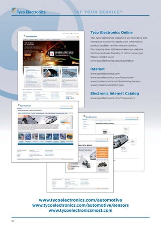“AT YO U R S E RV I C E ”




                               Tyco Electronics Online
                               The Tyco Electronics website is an innovative and
                               interactive source for application information,
                               product updates and technical solutions.
                               Our step-by-step software makes our website
                               intuitive and user-friendly to better serve you!
                               Please contact us at:
                               www.tycoelectronics.com/automotive


                               Internet
                               www.tycoelectronics.com
                               www.tycoelectronics.com/automotive
                               www.tycoelectronics.com/automotive/sensors
                               www.tycoelectronicsmost.com


                               Electronic Internet Catalog
                               www.tycoelectronics.com/components




       www.tycoelectronics.com/automotive
     www.tycoelectronics.com/automotive/sensors
           www.tycoelectronicsmost.com

VI
 