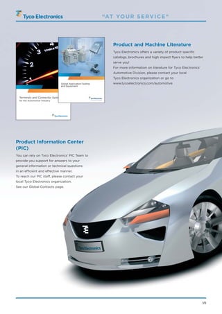 “AT YO U R S E RV I C E ”




                                                    Product and Machine Literature
                                                    Tyco Electronics offers a variety of product specific
                                                    catalogs, brochures and high impact flyers to help better
                                                    serve you!
                                                    For more information on literature for Tyco Electronics’
                                                    Automotive Division, please contact your local
                                                    Tyco Electronics organization or go to
                                                    www.tycoelectronics.com/automotive




Product Information Center
(PIC)
You can rely on Tyco Electronics’ PIC Team to
provide you support for answers to your
general information or technical questions
in an efficient and effective manner.
To reach our PIC staff, please contact your
local Tyco Electronics organization.
See our Global Contacts page.




                                                                                                               VII
 