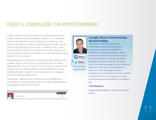 11
I migliori venditori social non smettono di condividere informazioni
e approfondimenti una volta stabilito il contatto con un potenziale
cliente. A seconda del prodotto o del servizio in questione, il tuo
prospect potrebbe non essere in grado di acquistare quello che stai
cercando di vendergli ancora per mesi - o addirittura anni - dopo
essere entrato in contatto con te. Questo è uno dei motivi per cui è
così importante continuare a interagire con i membri del proprio social
network in modo costante.
Tradizionalmente, gli addetti commerciali erano soliti richiamare i loro
prospect dopo un certo numero di mesi, giusto per “fare il punto
della situazione”. Ma in un mondo in cui chiunque può trovare ciò che
vuole in pochi clic, questo metodo è diventato inefficace e persino
controproducente. I venditori che non sanno informare, spiegare o
educare, si perdono nella mischia.
Attualmente, LinkedIn sta per lanciare una nuova piattaforma di
publishing per integrare e migliorare le funzionalità di pubblicazione e
messaggistica disponibili al momento.
PASSO 5: COINVOLGERE CON APPROFONDIMENTI
“Ricerche in materia di gestione del
cambiamento hanno dimostrato che le
persone hanno bisogno di VEDERE e
SENTIRE la necessità di cambiare, poiché
la parte del cervello che prende la decisione
del cambiamento non possiede capacità di
linguaggio o pensiero razionale. Per questo
motivo, per poter coinvolgere i propri potenziali
clienti con informazioni e approfondimenti
occorrono nuovi messaggi, strumenti e
competenze che permettano di condurre queste
conversazioni visive ed emozionali. Le solite,
vecchie presentazioni PowerPoint non bastano
più”.
– Tim Riesterer,
Responsabile strategia e marketing, Corporate
Visions
Consiglio #9 per la trasformazione
del Social Selling
Cliccare per
condividere!
Share an update...
Create a Post
 