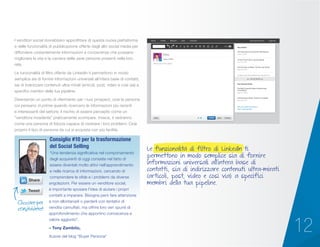 12
I venditori social dovrebbero approfittare di questa nuova piattaforma
e delle funzionalità di pubblicazione offerte dagli altri social media per
diffondere costantemente informazioni e conoscenze che possano
migliorare la vita e la carriera delle varie persone presenti nella loro
rete.
Le funzionalità di filtro offerte da LinkedIn ti permettono in modo
semplice sia di fornire informazioni universali all’intera base di contatti,
sia di indirizzare contenuti ultra-mirati (articoli, post, video e così via) a
specifici membri della tua pipeline.
Diventando un punto di riferimento per i tuoi prospect, cioè la persona
cui pensano in primis quando ricercano le informazioni più recenti
e interessanti del settore, il rischio di essere percepito come un
“venditore invadente” praticamente scompare. Invece, ti vedranno
come una persona di fiducia capace di risolvere i loro problemi. Cioè
proprio il tipo di persona da cui si acquista con più facilità.
“Una tendenza significativa nel comportamento
degli acquirenti di oggi consiste nel fatto di
essere diventati molto attivi nell’apprendimento
e nella ricerca di informazioni, cercando di
comprendere le sfide e i problemi da diverse
angolazioni. Per essere un venditore social,
è importante sposare l’idea di aiutare i propri
contatti a imparare. Bisogna però fare attenzione
a non allontanarli o perderli con tentativi di
vendita camuffati, ma offrire loro veri spunti di
approfondimento che apportino conoscenza e
valore aggiunto”.
– Tony Zambito,
Autore del blog “Buyer Persona”
Consiglio #10 per la trasformazione
del Social Selling
Cliccare per
condividere!
Title
June, 2, 2014
Write your thoughts
Your Drafts
The Importance of Customer Satisfaction
June 2, 2014
10 Fool-Proof Tips to Social Selling
June 2, 2014
The Evolution of Sales: The Survival Guide
May 28, 2014
50 Sales and Social Business Quotes You
Your Recent Posts
The Most Inspired Sales Professionals
in the World
May 29, 2014
Cold Calling is Dead, Thanks to LinkedIn
May 28, 2014
See your posts and stats
Tips to get started
Business Services UpgradeHome Profile Network Jobs Interests
SHOW MORE
Le funzionalità di filtro di LinkedIn ti
permettono in modo semplice sia di fornire
informazioni universali all’intera base di
contatti, sia di indirizzare contenuti ultra-mirati
(articoli, post, video e così via) a specifici
membri della tua pipeline.
 