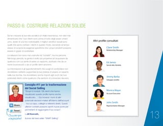 13
Se far crescere la tua rete sociale è di vitale importanza, non devi mai
dimenticare che i tuoi clienti sono prima di tutto degli esseri umani
unici, dotati di una loro individualità. I migliori venditori social sono
quelli che sanno trattare i clienti in questo modo, cercando al tempo
stesso di scoprire le esigenze specifiche che i propri prodotti possono
essere in grado di soddisfare.
Le relazioni non sono mai costruite tra “contatti”, ma tra persone.
Nel lungo periodo, la gente è molto più propensa ad acquistare da
qualcuno con cui sente di avere un rapporto, piuttosto che da un
nome sconosciuto o da un profilo semi-anonimo.
Le informazioni e gli approfondimenti che scegli di condividere non
dovrebbero soltanto supportare la tua pretesa di essere un esperto
nella tua nicchia, ma dovrebbero anche importi agli occhi dei tuoi
potenziali clienti come qualcuno che sentono di conoscere davvero.
PASSO 6: COSTRUIRE RELAZIONI SOLIDE
“Scopri il modulo ‘Gli utenti che hanno
visualizzato questo profilo hanno anche
visualizzato…’. Qui troverai i nomi di altri
potenziali decision-maker all’interno dell’account
- tra cui capo, colleghi e referenti diretti. Questi
ulteriori contatti possono aprirti nuove porte per
permetterti di raggiungere il tuo scopo”.
– Jill Konrath,
Autore del best-seller “SNAP Selling”
Consiglio #11 per la trasformazione
del Social Selling
Cliccare per
condividere!
Account Executive
Claire Smith
Ed James
Jimmy Barba
Altri profile consultati
Monica Mayer
John Smith
Sviluppo vendite
Servizi alla clientela
Relationship Manager
Representative Manager
 