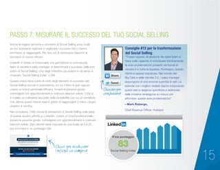 15
Anche le migliori tecniche e strumenti di Social Selling sono inutili
se non possiamo replicare o migliorare i successi che ci hanno
permesso di raggiungere. Per fare ciò, è necessario disporre di
strumenti di misura efficaci.
LinkedIn è dotato di funzionalità che permettono a commerciali,
team di vendita e sales manager di determinare il successo delle loro
azioni di Social Selling. Uno degli indicatori più potenti in tal senso è
chiamato ‘Social Selling Index’ o SSI.
Questo indice tiene conto di molti degli elementi di successo del
Social Selling evocati in precedenza, tra cui il fatto di aver saputo
creare un brand personale efficace, trovare le persone giuste,
coinvolgere con approfondimenti e costruire relazioni solide. L’SSI si
è rivelato un indicatore accurato della probabilità con cui un venditore
che utilizza questi metodi sarà in grado di raggiungere o meno i propri
obiettivi di vendita.
Nel complesso, l’SSI misura le prestazioni di Social Selling sulla base
di queste quattro attività su LinkedIn: creare un brand professionale,
trovare le persone giuste, coinvolgere con approfondimenti e costruire
relazioni solide. Ogni attività viene misurata su una scala da 0 a 25,
poi sommata in un punteggio SSI.
PASSO 7: MISURARE IL SUCCESSO DEL TUO SOCIAL SELLING
“Troppo spesso, la gestione dei sales team si
basa sulla capacità di individuare istintivamente
le aree problematiche presenti nel funnel di
vendita e in tutta la squadra. Purtroppo, questo
istinto è spesso impreciso. Nel mondo dei
Big Data e delle Vendite 2.0, i sales manager
dispongono di una enorme quantità di dati. Le
aziende con i migliori risultati stanno traducendo
questi dati in diagnosi specifiche e definendo
delle iniziative strategiche su misura per
affrontare queste aree problematiche”.
– Mark Roberge,
Chief Revenue Officer, Hubspot
Consiglio #13 per la trasformazione
del Social Selling
Cliccare per
condividere!
Clicca per visualizzare
l’infografica completa!
Il tuo punteggio
Social Selling Index
83
 