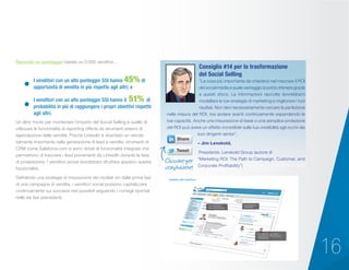 16
Secondo un sondaggio basato su 5.000 venditori…
“La cosa più importante da chiedersi nel misurare il ROI
dei social media è quale vantaggio si potrà ottenere grazie
a questi sforzi. Le informazioni raccolte dovrebbero
modellare le tue strategie di marketing e migliorare i tuoi
risultati. Non devi necessariamente cercare la perfezione
nella misura del ROI, ma andare avanti continuamente espandendo le
tue capacità. Anche una misurazione di base o una semplice proiezione
del ROI può avere un effetto incredibile sulla tua credibilità agli occhi dei
tuoi dirigenti senior”.
– Jim Lenskold,
	Presidente, Lenskold Group (autore di 		
“Marketing ROI: The Path to Campaign, Customer, and
Corporate Profitability”)
Consiglio #14 per la trasformazione
del Social Selling
I venditori con un alto punteggio SSI hanno 45% di
opportunità di vendita in più rispetto agli altri; e
I venditori con un alto punteggio SSI hanno il 51% di
probabilità in più di raggiungere i propri obiettivi rispetto
agli altri.
Un altro modo per monitorare l’impatto del Social Selling è quello di
utilizzare le funzionalità di reporting offerte da strumenti esterni di
agevolazione delle vendite. Poiché LinkedIn è diventato un veicolo
talmente importante nella generazione di lead e vendite, strumenti di
CRM come Saleforce.com si sono dotati di funzionalità integrate che
permettono di tracciare i lead provenienti da LinkedIn durante la fase
di prospezione. I venditori social dovrebbero sfruttare appieno questa
funzionalità.
Definendo una strategia di misurazione dei risultati sin dalle prime fasi
di una campagna di vendita, i venditori social possono capitalizzare
continuamente sui successi resi possibili seguendo i consigli riportati
nelle sei fasi precedenti.
Cliccare per
condividere!
 