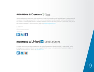 Demand Gen Report è una pubblicazione digitale specializzata che mette in luce strategie e soluzioni per aiutare aziende a coordinare meglio le
loro operazioni di marketing e vendita e, in ultima analisi, a generare crescita. Una componente chiave della nostra linea editoriale si concentra
sugli strumenti di automazione delle operazioni di marketing e vendita che consentono alle aziende di misurare e gestire meglio i propri sforzi di
lead generation multicanale. Per ulteriori informazioni, visitare il sito www.demandgenreport.com.
Le LinkedIn Sales Solutions permettono ai professionisti della vendita di sviluppare la loro pipeline commerciale in modo proattivo. Trova le
persone giuste, coinvolgi i tuoi contatti con informazioni e approfondimenti interessanti e ottieni presentazioni efficaci estendendo la tua rete
LinkedIn. Per ulteriori informazioni, visitare il sito sales.linkedin.com.
411 State RT 17 S
Suite 410
Hasbrouck Heights, NJ 07604, USA
1.888.603.3626
INFORMAZIONI SU
INFORMAZIONI SU
19
 