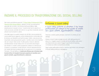 3
Tenendo a mente questo principio, cerchiamo di entrare più nei
dettagli.
Questo e-book ti darà consigli concreti, tratti dall’esperienza di
alcuni tra i maggiori esperti mondiali del Social Selling, sulle azioni
da intraprendere per creare maggiori opportunità di business,
concludere più affari e aumentare le entrate.
Segui questi sette passi e inizia a costruire oggi stesso una campagna
di Social Selling proficua e vantaggiosa.
Nel nostro precedente opuscolo “7 Ways Sales Professionals Drive
Revenue With Social Selling”, abbiamo fornito una panoramica
generale del concetto e dei principi del Social Selling. Dalla
pubblicazione di questo e-book, i social media hanno assunto un
ruolo ancora più centrale nel modo in cui ogni tipo di azienda cerca di
attrarre nuovi prospect e clienti.
Una delle ragioni di questo sviluppo sta nel fatto che le piattaforme
social media hanno aggiunto nuove caratteristiche e funzionalità che
le rendono più flessibili e più facili da usare. Inoltre, cosa ancora più
importante, tanto gli acquirenti quanto i venditori sono ormai diventati
dei veri e propri ‘nativi social’. In altre parole, invece di utilizzare
semplicemente i social media come uno strumento tecnologico
per entrare in contatto e fare prospezione, adesso si è sempre più
propensi a considerare i social network come la rappresentazione
più visibile del brand professionale di una persona o di un’azienda.
Pertanto, il Social Selling è il modo più efficace per sfruttare tale
brand al fine di riempire la propria pipeline di vendita con i
giusti contatti, approfondimenti e relazioni.
Definendo il Social Selling:
Il Social Selling permette di sfruttare il tuo brand
professionale per riempire la tua pipeline di vendita
con i giusti contatti, approfondimenti e relazioni.
INIZIARE IL PROCESSO DI TRASFORMAZIONE DEL SOCIAL SELLING
 