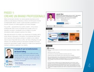 4
Molti commerciali e venditori non danno grande importanza ai loro
profili sui social network, limitandosi a indicarvi le informazioni minime
e indispensabili. Nel 21° secolo, questo equivale a presentarsi a un
incontro di lavoro con l’abito sgualcito e le scarpe infangate.
Il tuo profilo – specialmente il tuo profilo LinkedIn - è il tuo brand
professionale online. Invece di pensare al tuo profilo come a un
semplice curriculum, consideralo come un luogo in cui poter
dimostrare a clienti, prospect e partner il tuo valore.
Oltre alle informazioni di contatto, non dimenticare di includere call-to-
action efficaci e persuasive, che guidino i tuoi potenziali clienti lungo
tutto il percorso che li porterà a entrare in contatto con te. Utilizza
tutte le sezioni disponibili del tuo profilo, dal Titolo al Riepilogo fino agli
Interessi, per veicolare quante più informazioni possibile circa le tue
esperienze, personalità e qualità, mettendo in risalto la tua capacità di
risolvere i problemi e realizzare i tuoi obiettivi.
PASSO 1:
CREARE UN BRAND PROFESSIONALE
“Il modo in cui presenti il tuo profilo può avere
grande impatto. Non limitarti ad avere un profilo
semplicemente ben curato, ma crea qualcosa di
più interattivo con l’aggiunta di Rich Media, link e
contenuti interessanti”.
– Koka Sexton,
Sr. Social Marketing Manager, LinkedIn
Consiglio #1 per la trasformazione
del Social Selling
Janet Zen
Appassionata responsabile servizio clienti * Specialista
nel trovare soluzioni a problematiche complesse
Regione di Chicago, USA | Comunicazione digitale
500
collegamenti
Attuale Awesome Media Company
Precedente All-Star Sales Group
Formazione Università dell’Indiana
Background
Messaggi
Riepilogo
Il successo è l’abilità di passare da un fallimento all’altro senza perdere l’entusiasmo. - Winston
Churchill
Grazie per aver visitato il mio profilo.
Qui troverete alcune informazioni interessanti che potranno esservi utili.
Professionisti della vendita: Imparate a usare LinkedIn http://linkd.in/1odaWW6
Sono una networker aperta a nuovi contatti personali e professionali. La mia filosofia è semplice:
“Posso fare qualcosa per te o puoi fare qualcosa per me?” Se una di queste due condizioni è
soddisfatta, possiamo collegarci. Se desiderate collegarvi con me, siete pregati di personalizzare il
vostro messaggio. Accetto raramente richieste di collegamento generiche.
***********
Ho l’onore di essere considerata come uno maggiori degli esperti di social media in campo
tecnologico. Con più di 10 anni di esperienza nel settore della vendita e un’innata passione per
i social, sono un’evangelizzatrice del Social Selling, tema che promuovo e divulgo nei corsi di
formazione clienti e nei miei interventi pubblici in tutto il mondo. Le mie competenze vanno aldilà
della mia conoscenza dei social network come LinkedIn, Twitter e delle altre applicazioni social e
mi permettono di impiegarli per generare lead, creare nuove opportunità di business e coinvolgere
i clienti.
Clicca per condividere!
6.075
followers
Pubblicati da Janet
Vedere di più
The RPM
Readiness Guide
Insights To Determine Whether Your Organization Is Prepared For
Revenue Performance Management And Best Practices
To Start You On The Right Path To A Successful Journey
Presented by Sponsored by
➡ DOeS An ORgAnIzATIOn neeD TO Be BIg TO Be ReADY FOR RPM?
➡ The PeOPle POWeR BehInD RPM SucceSS
➡ The POTenTIAl PAYOFFS OF An RPM JOuRneY
R E P O R T
7 Ways Sales Professionals Drive
Revenue with Social Selling
20 maggio 2014
The RPM Readiness Guide
2 aprile 2014
Benchmarking Marketing
Automation
26 marzo 2014
Invia un messaggio Segnala
Collegamenti Informazioni di contatto Collegati 1 anno fa
 