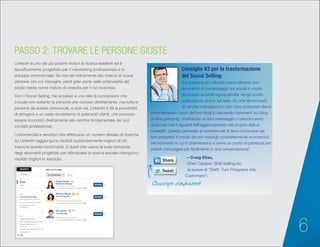 6
LinkedIn è uno dei più potenti motori di ricerca esistenti ed è
specificamente progettato per il networking professionale e lo
sviluppo commerciale. Se non sei attivamente alla ricerca di nuove
persone con cui interagire, perdi gran parte delle potenzialità dei
social media come motore di crescita per il tuo business.
Con il Social Selling, hai accesso a una rete di connessioni che
include non soltanto le persone che conosci direttamente, ma tutte le
persone da queste conosciute, e così via. LinkedIn ti dà la possibilità
di attingere a un vasto ecosistema di potenziali clienti, che possono
essere ricondotti direttamente alla cerchia fondamentale dei tuoi
contatti professionali.
I commerciali e venditori che effettuano un numero elevato di ricerche
su LinkedIn raggiungono risultati sostanzialmente migliori di chi
trascura questa funzionalità. E quelli che usano la suite completa
degli strumenti progettati per ottimizzare la ricerca sociale ottengono i
risultati migliori in assoluto.
PASSO 2: TROVARE LE PERSONE GIUSTE
“Le persone più influenti usano almeno uno
strumento di monitoraggio sui social in modo
da essere avvertiti ogniqualvolta venga scritto
qualcosa su di loro sul web. So che alcuni team
di vendita interagiscono con i loro potenziali clienti
commentando i post del loro blog (o lasciando commenti sui blog
di altre persone), ritwittando un loro messaggio o menzionando
qualcosa che li riguardi nell’aggiornamento del proprio status
LinkedIn. Questo permette ai commerciali di farsi conoscere dai
loro prospect in modo da non essergli completamente sconosciuti
nel momento in cui li chiameranno e avere un punto di partenza per
poterli coinvolgere più facilmente in una conversazione”.
– Craig Elias,
Chief Catalyst, Shift Selling Inc.
(e autore di “Shift!: Turn Prospects Into
Customers”)
Consiglio #3 per la trasformazione
del Social Selling:
Clicca per condividere!
Account Executive
Claire Smith
Ed James
Monica Mayer
Client Services
Relationship Manager
San Francisco Bay Area
1st
1st
1st
SEARCH
Advanced
All
More...
All
All
United States (300)
San Francisco Bay Area (153)
Greater New York City
Area (25)
Greater Los Angeles Area (16)
Canada (12)
2nd Connections (32775)
Group Connections (69500)
3rd +Everyone Else
(21580577)
1st Connections (340)
Add
People
Reset1st Connections
340 results for sales
Message
Message
Message
11 shared connections • Similar • 500+
Greater Minneapolis-St. Paul Area
38 shared connections • Similar • 500+
Greater New York City Area
32 shared connections • Similar • 500+
 