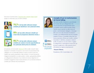 7
Secondo il recente studio “Cracking the LinkedIn Sales Code”
basato su interviste a più di 3.000 venditori:
“Se visiti il profilo di qualcuno, puoi cliccare
sul numero dei suoi collegamenti. C’è
una piccola lente di ingrandimento dove
è possibile inserire qualche parola chiave.
Quindi, se per esempio sei alla ricerca di
autori, o amministratori delegati, o chiunque
altro con cui tu stia cercando di entrare in
contatto, puoi effettivamente servirti di questa
casella di ricerca. È possibile inoltre fare una
ricerca avanzata e filtrare per località o settore
industriale. In definitiva, possiamo visitare il
profilo di qualcuno con più di 500 o migliaia
di collegamenti e restringere la ricerca fino ad
arrivare a quelle otto o dieci persone che ci
offrirebbero la migliore presentazione”.
– Brynne Tillman,
Presidente e CEO, Social Sales Link
Consiglio #4 per la trasformazione
del Social Selling:
Ad esempio, la funzionalità TeamLink offerta dalle LinkedIn Sales
Solutions ti consente di scoprire in che modo sei specificatamente
collegato con un potenziale cliente e ti aiuta a trovare il percorso
migliore per essere presentato a tale contatto, in modo da avere la
maggiore probabilità di un esito positivo. Inoltre, ogniqualvolta effettui
un collegamento attraverso il suo motore di ricerca, l’algoritmo di
LinkedIn ti suggerirà cinque nuove persone con cui dovresti entrare in
contatto per ottenere raccomandazioni.
76,7% dei top seller utilizzano sempre
LinkedIn per identificare i loro potenziali clienti;
80% dei top seller utilizzano LinkedIn per
creare liste di prospezione altamente mirate; e
86,7% dei top seller utilizzano sempre
LinkedIn per condurre ricerche approfondite sui
loro potenziali clienti prima di contattarli.
Cliccare per
condividere!
 