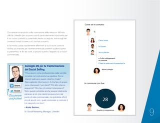 9
Concentrati innanzitutto sulla costruzione delle relazioni. All’inizio
utilizza LinkedIn per scoprire cosa è particolarmente importante per
il tuo nuovo contatto o potenziale cliente. In seguito, indirizzagli dei
contenuti mirati in base a ciò che hai scoperto.
In tal modo, potrai rapidamente affermarti ai suoi occhi come la
risorsa più indicata per risolvere eventuali problemi qualora questi
si presentino. In fin dei conti, è proprio questo il segreto di un buon
commerciale.
“Il tuo lavoro come professionista della vendita
consiste nel costruire la tua pipeline. Come
intendi realizzare questo obiettivo finale?
Raccogliendo informazioni. A che tipo di gruppi
sono interessati i tuoi clienti? Chi altro stanno
seguendo? Che tipo di notizie li interessano?
Tutto questo potrebbe anche essere totalmente
estraneo a ciò che intendi proporre loro dal
punto di vista commerciale, ma potrebbe offrirti
piccoli spunti con i quali cominciare a costruire il
tuo rapporto con loro”.
– Koka Sexton,
Sr. Social Marketing Manager, LinkedIn
Consiglio #6 per la trasformazione
del Social Selling
28
Qualità e competenze
In commune con Sue
Tu
Come sei in contatto
Claire Smith
Ed James
Jimmy Barba
Chiedi a qualcuno di presentarti
e 3 altri collegamenti
in comune
Monica Mayer
Cliccare per
condividere!
 