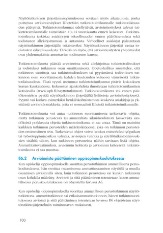 100
Näyttötutkintojen järjestämissopimuksessa sovitaan myös aikataulusta, jonka
puitteissa arviointiesitykset lähetetään tutkintotoimikunnalle tutkintotilaisuu-
den päätyttyä. Tutkintotoimikunnat edellyttävät, arviointiesitykset tulevat tut-
kintotoimikunnalle viimeistään 10–14 vuorokautta ennen kokousta. Tutkinto-
toimikunta tarkistaa asiakirjojen oikeellisuuden ennen päätöksentekoa sekä
todistusten allekirjoittamista ja antamista. Virheelliset asiakirjat palautetaan
näyttötutkinnon järjestäjälle oikaistaviksi. Näyttötutkinnon järjestäjä vastaa to-
distusten oikeellisuudesta. Tärkeää on myös, että arviointiesitysten yhteenvedot
ovat yhdenmukaisia annettavien todistusten kanssa.
Tutkintotoimikunta päättää arvioinnista sekä allekirjoittaa tutkintotodistukset
ja todistukset tutkinnon osan suorittamisesta. Opetushallitus suosittelee, että
tutkinnon suorittaja saa tutkintotodistuksen tai pyytämänsä todistuksen tut-
kinnon osan suorittamisesta kahden kuukauden kuluessa viimeisestä tutkin-
totilaisuudesta. Tästä syystä useimmat tutkintotoimikunnat pitävät kokouksen
kerran kuukaudessa. Kokousten ajankohdista ilmoitetaan tutkintotoimikuntien
kotisivuilla (www.oph.fi/nayttotutkinnot). Tutkintotoimikunta voi ennen pää-
töksentekoa pyytää näyttötutkinnon järjestäjältä lisätietoja arviointiesityksestä.
Pyyntö voi koskea esimerkiksi henkilökohtaistamista koskevia asiakirjoja ja yk-
sittäisiä arviointilomakkeita, joita ei normaalisti lähetetä tutkintotoimikunnalle.
Tutkintotoimikunta voi antaa tutkinnon suorittamisesta tarkentavia ohjeita,
mutta tutkinnon perusteista tai ammatillista aikuiskoulutusta koskevista sää-
döksistä poikkeavia ohjeita tutkintotoimikunta ei saa antaa. Tämä on mainittu
kaikkien tutkinnon perusteiden määräyskirjeessä, joka on tutkinnon perustei-
den ensimmäinen sivu. Tarkentavat ohjeet voivat koskea esimerkiksi työpaikan
tai työssäoppimispaikan valintaa, arvioijien valintaa ja näyttötutkintotilaisuuk-
sien sisältöä silloin, kun tutkinnon perusteissa näihin tarvitaan lisää ohjeita.
Ammattitaitovaatimuksia, arvioinnin kohteita ja arvioinnin kriteereitä tutkinto-
toimikunta ei saa muuttaa.
B6.2	 Arvioinnista päättäminen oppisopimuskoulutuksessa
Kun opiskelija oppisopimuksella suorittaa perustutkinnon ammatillisena perus-
koulutuksena, hän osoittaa osaamisensa ammattiosaamisen näytöillä ja muulla
osaamisen arvioinnilla siten, kuin tutkinnon perusteissa on kunkin tutkinnon
osan kohdalla määrätty. Arviointi ja siitä päättäminen toteutetaan kuten amma-
tillisessa peruskoulutuksessa on ohjeistettu luvussa A6.
Kun opiskelija oppisopimuksella suorittaa ammatillisen perustutkinnon näyttö­
tutkintona, ammattitutkinnon tai erikoisammattitutkinnon, hänen tutkintosuori-
tuksensa arviointi ja siitä päättäminen toteutetaan luvussa B6 ohjeistetun näyt-
tötutkintojärjestelmän toimintatavan mukaisesti.
 