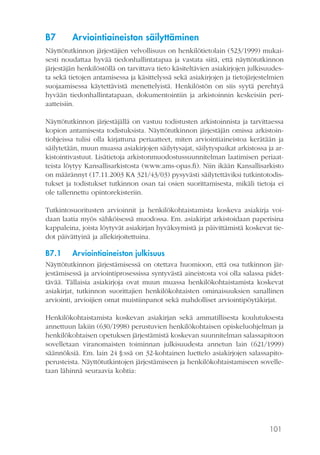101
B7	 Arviointiaineiston säilyttäminen
Näyttötutkinnon järjestäjien velvollisuus on henkilötietolain (523/1999) mukai-
sesti noudattaa hyvää tiedonhallintatapaa ja vastata siitä, että näyttötutkinnon
järjestäjän henkilöstöllä on tarvittava tieto käsiteltävien asiakirjojen julkisuudes-
ta sekä tietojen antamisessa ja käsittelyssä sekä asiakirjojen ja tietojärjestelmien
suojaamisessa käytettävistä menettelyistä. Henkilöstön on siis syytä perehtyä
hyvään tiedonhallintatapaan, dokumentointiin ja arkistoinnin keskeisiin peri-
aatteisiin.
Näyttötutkinnon järjestäjällä on vastuu todistusten arkistoinnista ja tarvittaessa
kopion antamisesta todistuksista. Näyttötutkinnon järjestäjän omissa arkistoin-
tiohjeissa tulisi olla kirjattuna periaatteet, miten arviointiaineistoa kerätään ja
säilytetään, muun muassa asiakirjojen säilytysajat, säilytyspaikat arkistossa ja ar-
kistointivastuut. Lisätietoja arkistonmuodostussuunnitelman laatimisen periaat-
teista löytyy Kansallisarkistosta (www.ams-opas.fi). Niin ikään Kansallisarkisto
on määrännyt (17.11.2003 KA 321/43/03) pysyvästi säilytettäviksi tutkintotodis-
tukset ja todistukset tutkinnon osan tai osien suorittamisesta, mikäli tietoja ei
ole tallennettu opintorekisteriin.
Tutkintosuoritusten arvioinnit ja henkilökohtaistamista koskeva asiakirja voi-
daan laatia myös sähköisessä muodossa. Em. asiakirjat arkistoidaan paperisina
kappaleina, joista löytyvät asiakirjan hyväksymistä ja päivittämistä koskevat tie-
dot päivättyinä ja allekirjoitettuina.
B7.1	 Arviointiaineiston julkisuus
Näyttötutkinnon järjestämisessä on otettava huomioon, että osa tutkinnon jär-
jestämisessä ja arviointiprosessissa syntyvästä aineistosta voi olla salassa pidet-
tävää. Tällaisia asiakirjoja ovat muun muassa henkilökohtaistamista koskevat
asiakirjat, tutkinnon suorittajien henkilökohtaisten ominaisuuksien sanallinen
arviointi, arvioijien omat muistiinpanot sekä mahdolliset arviointipöytäkirjat.
Henkilökohtaistamista koskevan asiakirjan sekä ammatillisesta koulutuksesta
annettuun lakiin (630/1998) perustuvien henkilökohtaisen opiskeluohjelman ja
henkilökohtaisen opetuksen järjestämistä koskevan suunnitelman salassapitoon
sovelletaan viranomaisten toiminnan julkisuudesta annetun lain (621/1999)
säännöksiä. Em. lain 24 §:ssä on 32-kohtainen luettelo asiakirjojen salassapito-
perusteista. Näyttötutkintojen järjestämiseen ja henkilökohtaistamiseen sovelle-
taan lähinnä seuraavia kohtia:
 