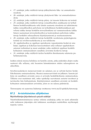 102
•• 17: asiakirjat, jotka sisältävät tietoja julkisyhteisön liike- tai ammattisalai-
suudesta
•• 20: asiakirjat, jotka sisältävät tietoja yksityisestä liike- tai ammattisalaisuu-
desta
•• 22: asiakirjat, jotka sisältävät tietoja pääsy- tai muusta kokeesta tai testistä
•• 25: asiakirjat, jotka sisältävät tietoja sosiaalihuollon asiakkaasta tai työhal-
linnon henkilöasiakkaasta sekä tämän saamasta etuudesta tai tukitoimesta
taikka sosiaalihuollon palvelusta tai työhallinnon henkilöasiakkaan pal-
velusta taikka tietoja henkilön terveydentilasta tai vammaisuudesta taikka
hänen saamastaan terveydenhuollon ja kuntoutuksen palvelusta taikka
tietoja henkilön seksuaalisesta käyttäytymisestä ja suuntautumisesta
•• 29: asiakirjat, jotka sisältävät tietoja henkilölle suoritetusta psykologisesta
testistä tai soveltuvuuskokeesta ja sen tuloksesta
•• 30: oppilashuoltoa ja oppilaan opetuksesta vapauttamista koskevat asia-
kirjat, oppilaan ja kokelaan koesuoritukset sekä sellaiset oppilaitoksen
antamat todistukset ja muut asiakirjat, jotka sisältävät oppilaan henkilö-
kohtaisten ominaisuuksien sanallista arviointia koskevia tietoja
•• 31: asiakirjat, jotka sisältävät tiedon henkilön ilmoittamasta salaisesta pu-
helinnumerosta.
Lisäksi eräissä muissa kohdissa on lueteltu asioita, jotka joidenkin alojen osalta
saattavat olla sellaisia, että huomion kiinnittäminen niiden salassapitoon on
aiheellista.
Soveltuvuuskokeen numeroarviointi on salainen, jos se selvästi kertoo henki-
lökohtaisista ominaisuuksista. Muuten numeroarviointi on julkinen. Samoin jul-
kista on sanallinen arviointi, jossa ei arvioida henkilökohtaisia ominaisuuksia.
Tällaisia ovat maininnat siitä, onko opiskelija saavuttanut asetetut tavoitteet ja
tarvitseeko hän lisäharjoitusta. Käyttäytymisen sanallinen arviointi on henkilö-
kohtaisten ominaisuuksien arviointia, joten se on salassa pidettävää.
Tietosuojasta on saatavissa lisätietoja osoitteessa www.uta.fi/opiskelu/tietosuoja.
B7.2	 Arviointiaineiston säilyttäminen
Näyttötutkintojen järjestämisessä syntyvät asiakirjat
Näyttötutkintotoiminnassa syntyy erilaisia asiakirjoja, jotka on syytä arkistoida
sekä tutkinnon järjestäjän että tutkinnon suorittajien mahdollisia myöhempiä
tarpeita varten.
 