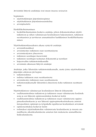 103
Arviointiin liittyviä asiakirjoja ovat muun muassa seuraavat:
Sopiminen:
•• näyttötutkintojen järjestämissopimus
•• näyttötutkinnon järjestämissuunnitelma
•• arvioijaluettelo
Henkilökohtaistaminen:
•• henkilökohtaistamista koskeva asiakirja, johon dokumentoidaan näyttö-
tutkintoon ja siihen valmistavaan koulutukseen hakeutumisen, tutkinnon
suorittamisen ja tarvittavan ammattitaidon hankkimisen henkilökohtaista-
minen
Näyttötutkintotilaisuuksien aikana syntyvät asiakirjat:
•• arviointilomakkeet
•• arviointiesitys tutkinnon osan suorittamisesta
•• arviointiesitysten yhteenveto
•• tutkinnon suorittajan itsearviointi
•• tutkinnon suorittajan tuottamat dokumentit ja tuotokset
•• kirjeenvaihto tutkintotoimikunnille
•• arvioinnin oikaisuun liittyvät asiakirjat
Asiakirjat, jotka lähetetään tutkintotoimikunnalle, mutta joista näyttötutkinnon
järjestäjän arkistoon jää kopiot:
•• tutkintotodistus
•• todistus tutkinnon osan suorittamisesta
•• arviointiesitys tutkinnon osan suorittamisesta
•• tutkintotoimikunnalle lähetettävä yhteenveto koko tutkinnon suorittami-
sesta
Näyttötutkintoon valmistavaan koulutukseen liittyvät dokumentit:
•• osallistumistodistus tutkintoon ja tutkinnon osaan valmistavasta koulutuk-
sesta ja sen liitteenä opintosuorituksia koskevat tiedot
•• osallistumistodistus tutkintoon ja tutkinnon osaan valmistavasta oppiso-
pimuskoulutuksesta ja sen liitteenä oppisopimuskoulutuksesta annetut
tietopuolisten opintojen ja työpaikalla tapahtuvan koulutuksen arvioinnit
•• opintosuorituksia koskevat tiedot
•• todistukset näyttötutkintoihin valmistavasta koulutuksesta ja muusta am-
matillisesta aikuiskoulutuksesta annetun lain mukaisesta ammatillisesta
lisäkoulutuksesta.
 