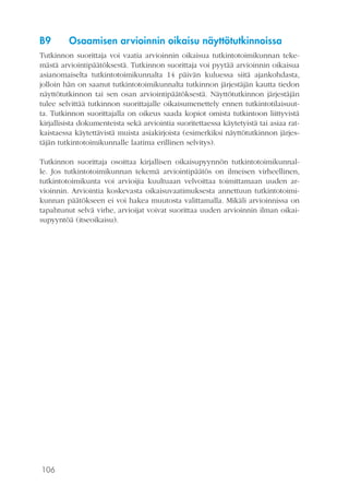 106
B9	 Osaamisen arvioinnin oikaisu näyttötutkinnoissa
Tutkinnon suorittaja voi vaatia arvioinnin oikaisua tutkintotoimikunnan teke-
mästä arviointipäätöksestä. Tutkinnon suorittaja voi pyytää arvioinnin oikaisua
asianomaiselta tutkintotoimikunnalta 14 päivän kuluessa siitä ajankohdasta,
jolloin hän on saanut tutkintotoimikunnalta tutkinnon järjestäjän kautta tiedon
näyttötutkinnon tai sen osan arviointipäätöksestä. Näyttötutkinnon järjestäjän
tulee selvittää tutkinnon suorittajalle oikaisumenettely ennen tutkintotilaisuut-
ta. Tutkinnon suorittajalla on oikeus saada kopiot omista tutkintoon liittyvistä
kirjallisista dokumenteista sekä arviointia suoritettaessa käytetyistä tai asiaa rat-
kaistaessa käytettävistä muista asiakirjoista (esimerkiksi näyttötutkinnon järjes-
täjän tutkintotoimikunnalle laatima erillinen selvitys).
Tutkinnon suorittaja osoittaa kirjallisen oikaisupyynnön tutkintotoimikunnal-
le. Jos tutkintotoimikunnan tekemä arviointipäätös on ilmeisen virheellinen,
tutkintotoimikunta voi arvioijia kuultuaan velvoittaa toimittamaan uuden ar-
vioinnin. Arviointia koskevasta oikaisuvaatimuksesta annettuun tutkintotoimi-
kunnan päätökseen ei voi hakea muutosta valittamalla. Mikäli arvioinnissa on
tapahtunut selvä virhe, arvioijat voivat suorittaa uuden arvioinnin ilman oikai-
supyyntöä (itseoikaisu).
 