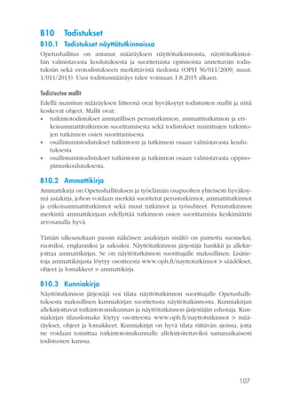 107
B10	Todistukset
B10.1	 Todistukset näyttötutkinnoissa
Opetushallitus on antanut määräyksen näyttötutkinnoista, näyttötutkintoi-
hin valmistavasta koulutuksesta ja suoritetuista opinnoista annettaviin todis-
tuksiin sekä erotodistukseen merkittävistä tiedoista (OPH 56/011/2009, muut.
1/011/2013). Uusi todistusmääräys tulee voimaan 1.8.2015 alkaen.
Todistusten mallit
Edellä mainitun määräyksen liitteenä ovat hyväksytyt todistusten mallit ja niitä
koskevat ohjeet. Mallit ovat:
•• tutkintotodistukset ammatillisen perustutkinnon, ammattitutkinnon ja eri-
koisammattitutkinnon suorittamisesta sekä todistukset mainittujen tutkinto-
jen tutkinnon osien suorittamisesta
•• osallistumistodistukset tutkintoon ja tutkinnon osaan valmistavasta koulu-
tuksesta
•• osallistumistodistukset tutkintoon ja tutkinnon osaan valmistavasta oppiso-
pimuskoulutuksesta.
B10.2	Ammattikirja
Ammattikirja on Opetushallituksen ja työelämän osapuolten yhteisesti hyväksy-
mä asiakirja, johon voidaan merkitä suoritetut perustutkinnot, ammattitutkinnot
ja erikoisammattitutkinnot sekä muut tutkinnot ja työsuhteet. Perustutkinnon
merkintä ammattikirjaan edellyttää tutkinnon osien suorittamista keskimäärin
arvosanalla hyvä.
Tämän ulkoasultaan passin näköisen asiakirjan sisältö on painettu suomeksi,
ruotsiksi, englanniksi ja saksaksi. Näyttötutkinnon järjestäjä hankkii ja allekir-
joittaa ammattikirjan. Se on näyttötutkinnon suorittajalle maksullinen. Lisätie-
toja ammattikirjasta löytyy osoitteesta www.oph.fi/nayttotutkinnot > säädökset,
ohjeet ja lomakkeet > ammattikirja.
B10.3	Kunniakirja
Näyttötutkinnon järjestäjä voi tilata näyttötutkinnon suorittajalle Opetushalli-
tuksesta maksullisen kunniakirjan suoritetusta näyttötutkinnosta. Kunniakirjan
allekirjoittavat tutkintotoimikunnan ja näyttötutkinnon järjestäjän edustaja. Kun-
niakirjan tilauslomake löytyy osoitteesta www.oph.fi/nayttotutkinnot > mää-
räykset, ohjeet ja lomakkeet. Kunniakirjat on hyvä tilata riittävän ajoissa, jotta
ne voidaan toimittaa tutkintotoimikunnalle allekirjoitettaviksi samanaikaisesti
todistusten kanssa.
 