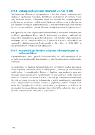 108
B10.4	 Oppisopimuskoulutuksen todistukset (31.7.2015 asti)
Oppisopimuskoulutuksessa tietopuolisista opinnoista antavat arvosanan niitä
opettaneet opettajat ja työpaikalla tapahtuvan koulutuksen arvioinnista työan-
tajan nimeämä henkilö. Dokumentit näistä arvioinneista liitetään oppisopimus-
koulutuksesta annettuun osallistumistodistukseen valmistavasta koulutuksesta,
kun tutkinto suoritetaan näyttötutkintona, ja tutkintotodistukseen, kun tutkinto
suoritetaan ammatillisena peruskoulutuksena (opetussuunnitelmaperusteisena).
Kun opiskelija on ollut oppisopimuskoulutuksessa ja suorittanut tutkinnon am-
matillisena peruskoulutuksena, hänelle kirjoitetaan samanlainen todistus kuin
muutoinkin ammatillisesta peruskoulutuksesta. Kun tutkinto oppisopimuskou-
lutuksessa suoritetaan näyttötutkintona, kirjoitetaan vastaavat todistukset kuin
muutoinkin näyttötutkinnoista. Todistusmallit ja ohjeet löytyvät edellä (B10.1 ja
B10.2) mainittujen todistusmallien yhteydestä.
B10.5	 Kansainväliseen käyttöön tarkoitetut tutkintotodistusten tai
todistusten liitteet
Näyttötutkintojen osalta Opetushallitus suosittelee, että tutkinnon järjestäjä an-
taa tutkinnon suorittaneelle kansainväliseen käyttöön tarkoitetun tutkintotodis-
tusliitteen.
Opetushallitus on laatinut tutkintotodistusten myöntäjien avuksi kansainvä-
liseen käyttöön tarkoitetut liitteet kaikkiin perus-, ammatti- ja erikoisammat-
titutkintoihin. Perustutkintoihin liitteet on laadittu osaamisaloittain niin, että
jokaisella kyseisen tutkinnon suorittaneella on mahdollisuus saada omaa tut-
kintoaan vastaavan osaamisen kuvaus. Ammatti- ja erikoisammattitutkintojen
liitteissä kerrotaan perustietoa tutkinnoista ja niissä vaadittavasta ammattitai-
dosta. Liitteet on tehty suomeksi, ruotsiksi ja englanniksi. Liitteet löytyvät osoit-
teesta http://europass.fi/certificate_supplement, josta jokainen voi halutessaan
tulostaa tarvitsemansa liitteen. Kansainväliseen käyttöön tarkoitettu liite on tal-
lennettu pdf-tiedostona, joten sitä ei voi muuttaa.
 