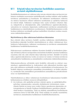 109
B11	 Erityistä tukea tarvitsevien henkilöiden osaamisen
arviointi näyttötutkinnossa
Henkilökohtaistamisen eri vaiheissa tulee turvata erityistä tukea tarvitsevien tut-
kinnon suorittajien tasavertaiset mahdollisuudet suorittaa tutkinto sekä hankkia
tarvittavaa ammattitaitoa ja koulutusta. Eri tutkinnon suorittamisen vaiheissa
on otettava huomioon erilaiset tutkinnon suorittamista ja opiskelua haittaavat
tai estävät tekijät. Tutkinnon suorittajan tulee saada tarvittava erityinen ohja-
us, tukipalvelut ja erityisjärjestelyt, jotka mahdollistavat oppimisvaikeuksista,
sairaudesta tai vammasta riippumatta osallistumisen tarvittavan ammattitaidon
hankkimiseen ja näyttötutkinnon suorittamiseen. Henkilökohtaistamisen avulla
luodaan tutkinnon suorittajalle parhaat mahdolliset olosuhteet osoittaa osaami-
sensa tutkintotilaisuuksissa.
Näyttötutkintoon ja siihen valmistavaan koulutukseen hakeutuminen
Kun erityistä tukea tarvitseva henkilö suorittaa tutkintonsa näyttötutkintona,
koulutuksen järjestäjä huolehtii näyttötutkintoon ja siihen valmistavaan kou-
lutukseen hakeutumisen, tutkinnon suorittamisen ja tarvittavan ammattitaidon
hankkimisen henkilökohtaistamisesta.
Hakeutuessaan suorittamaan tutkintoa kyseinen henkilö ja koulutuksen järjes-
täjä selvittävät yhdessä monipuolisin menetelmin henkilön aiemmin hankkimaa
osaamista sekä sitä, mitä erityistä tukea hakeutuja tarvitsee. Henkilö voi tarvita
tukea oppimisvaikeuksiensa vuoksi, tai sairaus tai vamma voi haitata tarvittavan
ammattitaidon hankkimista ja ammattitaidon osoittamista tutkintotilaisuuksissa.
Hakeutumisvaiheessa selvitetään myös henkilön vahvuudet ja erityiset osaa-
misalueet, oppimiskäsitykset ja -kokemukset sekä näkemykset itsestään oppi-
jana sekä tutkinnon suorittajalle soveltuva näyttötutkinto ja koulutusmuoto. Jos
henkilö ohjataan suorittamaan ammatillista perustutkintoa, on lisäksi ratkaista-
va, suorittaako hän ammatillisen perustutkinnon ammatillisessa peruskoulutuk-
sessa vai näyttötutkintona.
Näyttötutkintoon ja siihen valmistavaan koulutukseen hakeutumisen henkilö-
kohtaistamisessa tehdään seuraavat johtopäätökset:
1)	 Jos todetaan, että opiskelija tarvitsee erityisiä opetus- ja opiskelijahuollon
palveluja vammaisuuden, sairauden, kehityksessä viivästymisen, tunne-
elämän häiriön tai muun syyn vuoksi, hänen opetuksensa järjestetään eri-
tyisopetuksena ja hänelle laaditaan henkilökohtainen opetuksen järjestä-
mistä koskeva suunnitelma. Tästä on säädetty ammatillisesta koulutuksesta
annetussa laissa (L 630/1998, 20 §). Tämä asiakirja on samalla suunnitelma
tarvittavan ammattitaidon hankkimisen henkilökohtaistamisesta.
 