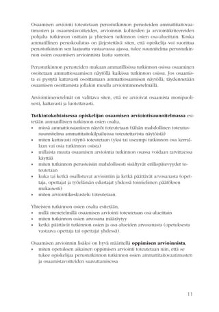 11
Osaamisen arviointi toteutetaan perustutkinnon perusteiden ammattitaitovaa-
timusten ja osaamistavoitteiden, arvioinnin kohteiden ja arviointikriteereiden
pohjalta tutkinnon osittain ja yhteisten tutkinnon osien osa-alueittain. Koska
ammatillinen peruskoulutus on järjestettävä siten, että opiskelija voi suorittaa
perustutkinnon sen laajuutta vastaavassa ajassa, tulee suunnitelma perustutkin-
non osien osaamisen arvioinnista laatia samoin.
Perustutkinnon perusteiden mukaan ammatillisissa tutkinnon osissa osaaminen
osoitetaan ammattiosaamisen näytöllä kaikissa tutkinnon osissa. Jos osaamis-
ta ei pystytä kattavasti osoittamaan ammattiosaamisen näytöllä, täydennetään
osaamisen osoittamista jollakin muulla arviointimenetelmällä.
Arviointimenetelmät on valittava siten, että ne arvioivat osaamista monipuoli-
sesti, kattavasti ja luotettavasti.
Tutkintokohtaisessa opiskelijan osaamisen arviointisuunnitelmassa esi­
te­tään ammatillisten tutkinnon osien osalta,
•• missä ammattiosaamisen näytöt toteutetaan (tähän mahdollinen toteutus-
suunnitelma ammattitaitokilpailuissa toteutettavista näytöistä)
•• miten kattavasti näyttö toteutetaan (yksi tai useampi tutkinnon osa kerral-
laan vai osia tutkinnon osista)
•• millaista muuta osaamisen arviointia tutkinnon osassa voidaan tarvittaessa
käyttää
•• miten tutkinnon perusteisiin mahdollisesti sisältyvät erillispätevyydet to-
teutetaan
•• kuka tai ketkä osallistuvat arviointiin ja ketkä päättävät arvosanasta (opet-
taja, opettajat ja työelämän edustajat yhdessä toimielimen päätöksen
mukaisesti)
•• miten arviointikeskustelu toteutetaan.
Yhteisten tutkinnon osien osalta esitetään,
•• millä menetelmillä osaamisen arviointi toteutetaan osa-alueittain
•• miten tutkinnon osien arvosana määräytyy
•• ketkä päättävät tutkinnon osien ja osa-alueiden arvosanasta (opetuksesta
vastaava opettaja tai opettajat yhdessä).
Osaamisen arvioinnin lisäksi on hyvä määritellä oppimisen arvioinnista,
•• miten opetuksen aikainen oppimisen arviointi toteutetaan niin, että se
tukee opiskelijaa perustutkinnon tutkinnon osien ammattitaitovaatimusten
ja osaamistavoitteiden saavuttamisessa
 