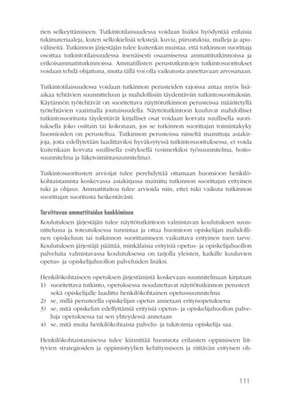 111
rien selkeyttämiseen. Tutkintotilaisuudessa voidaan lisäksi hyödyntää erilaisia
tukimateriaaleja, kuten selkokielisiä tekstejä, kuvia, piirustuksia, malleja ja apu-
välineitä. Tutkinnon järjestäjän tulee kuitenkin muistaa, että tutkinnon suorittaja
osoittaa tutkintotilaisuudessa itsenäisesti osaamisensa ammattitutkinnoissa ja
erikoisammattitutkinnoissa. Ammatillisten perustutkintojen tutkintosuoritukset
voidaan tehdä ohjattuna, mutta tällä voi olla vaikutusta annettavaan arvosanaan.
Tutkintotilaisuudessa voidaan tutkinnon perusteiden rajoissa antaa myös lisä-
aikaa tehtävien suunnitteluun ja mahdollisiin täydentäviin tutkintosuorituksiin.
Käytännön työtehtävät on suoritettava näyttötutkinnon perusteissa määritetyllä
työtehtävien vaatimalla joutuisuudella. Näyttötutkintoon kuuluvat mahdolliset
tutkintosuoritusta täydentävät kirjalliset osat voidaan korvata suullisella suori-
tuksella joko osittain tai kokonaan, jos se tutkinnon suorittajan toimintakyky
huomioiden on perusteltua. Tutkinnon perusteissa nimeltä mainittuja asiakir-
joja, joita edellytetään laadittaviksi hyväksytyssä tutkintosuorituksessa, ei voida
kuitenkaan korvata suullisella esityksellä (esimerkiksi työsuunnitelma, hoito-
suunnitelma ja liiketoimintasuunnitelma).
Tutkintosuoritusten arvioijat tulee perehdyttää ottamaan huomioon henkilö-
kohtaistamista koskevassa asiakirjassa mainittu tutkinnon suorittajan erityinen
tuki ja ohjaus. Ammattitaitoa tulee arvioida niin, ettei tuki vaikuta tutkinnon
suorittajan suoritusta heikentävästi.
Tarvittavan ammattitaidon hankkiminen
Koulutuksen järjestäjän tulee näyttötutkintoon valmistavan koulutuksen suun-
nittelussa ja toteutuksessa tunnistaa ja ottaa huomioon opiskelijan mahdolli-
nen opiskeluun tai tutkinnon suorittamiseen vaikuttava erityinen tuen tarve.
Koulutuksen järjestäjä päättää, minkälaisia erityisiä opetus- ja opiskelijahuollon
palveluita valmistavassa koulutuksessa on tarjolla yleisten, kaikille kuuluvien
opetus- ja opiskelijahuollon palveluiden lisäksi.
Henkilökohtaiseen opetuksen järjestämistä koskevaan suunnitelmaan kirjataan
1)	 suoritettava tutkinto, opetuksessa noudatettavat näyttötutkinnon perusteet
sekä opiskelijalle laadittu henkilökohtainen opetussuunnitelma
2)	 se, millä perusteella opiskelijan opetus annetaan erityisopetuksena
3)	 se, mitä opiskelun edellyttämiä erityisiä opetus- ja opiskelijahuollon palve-
luja opetuksessa tai sen yhteydessä annetaan
4)	 se, mitä muita henkilökohtaisia palvelu- ja tukitoimia opiskelija saa.
Henkilökohtaistamisessa tulee kiinnittää huomiota erilaisten oppimiseen liit-
tyvien strategioiden ja oppimistyylien kehittymiseen ja riittävän erityisen oh-
 