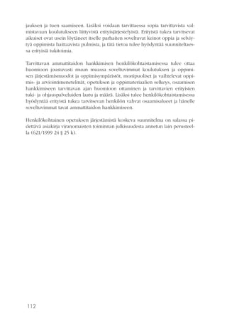 112
jauksen ja tuen saamiseen. Lisäksi voidaan tarvittaessa sopia tarvittavista val-
mistavaan koulutukseen liittyvistä erityisjärjestelyistä. Erityistä tukea tarvitsevat
aikuiset ovat usein löytäneet itselle parhaiten soveltuvat keinot oppia ja selviy-
tyä oppimista haittaavista pulmista, ja tätä tietoa tulee hyödyntää suunniteltaes-
sa erityisiä tukitoimia.
Tarvittavan ammattitaidon hankkimisen henkilökohtaistamisessa tulee ottaa
huomioon joustavasti muun muassa soveltuvimmat koulutuksen ja oppimi-
sen järjestämismuodot ja oppimisympäristöt, monipuoliset ja vaihtelevat oppi-
mis- ja arviointimenetelmät, opetuksen ja oppimateriaalien selkeys, osaamisen
hankkimiseen tarvittavan ajan huomioon ottaminen ja tarvittavien erityisten
tuki- ja ohjauspalveluiden laatu ja määrä. Lisäksi tulee henkilökohtaistamisessa
hyödyntää erityistä tukea tarvitsevan henkilön vahvat osaamisalueet ja hänelle
soveltuvimmat tavat ammattitaidon hankkimiseen.
Henkilökohtainen opetuksen järjestämistä koskeva suunnitelma on salassa pi-
dettävä asiakirja viranomaisten toiminnan julkisuudesta annetun lain perusteel-
la (621/1999 24 § 25 k).
 