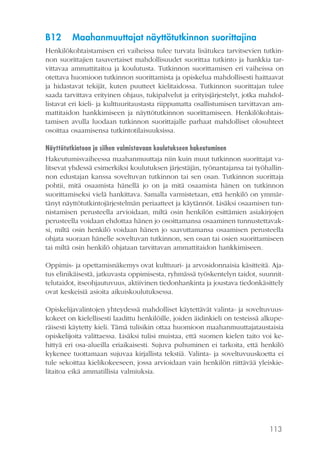 113
B12	 Maahanmuuttajat näyttötutkinnon suorittajina
Henkilökohtaistamisen eri vaiheissa tulee turvata lisätukea tarvitsevien tutkin-
non suorittajien tasavertaiset mahdollisuudet suorittaa tutkinto ja hankkia tar-
vittavaa ammattitaitoa ja koulutusta. Tutkinnon suorittamisen eri vaiheissa on
otettava huomioon tutkinnon suorittamista ja opiskelua mahdollisesti haittaavat
ja hidastavat tekijät, kuten puutteet kielitaidossa. Tutkinnon suorittajan tulee
saada tarvittava erityinen ohjaus, tukipalvelut ja erityisjärjestelyt, jotka mahdol-
listavat eri kieli- ja kulttuuritaustasta riippumatta osallistumisen tarvittavan am-
mattitaidon hankkimiseen ja näyttötutkinnon suorittamiseen. Henkilökohtais-
tamisen avulla luodaan tutkinnon suorittajalle parhaat mahdolliset olosuhteet
osoittaa osaamisensa tutkintotilaisuuksissa.
Näyttötutkintoon ja siihen valmistavaan koulutukseen hakeutuminen
Hakeutumisvaiheessa maahanmuuttaja niin kuin muut tutkinnon suorittajat va-
litsevat yhdessä esimerkiksi koulutuksen järjestäjän, työnantajansa tai työhallin-
non edustajan kanssa soveltuvan tutkinnon tai sen osan. Tutkinnon suorittaja
pohtii, mitä osaamista hänellä jo on ja mitä osaamista hänen on tutkinnon
suorittamiseksi vielä hankittava. Samalla varmistetaan, että henkilö on ymmär-
tänyt näyttötutkintojärjestelmän periaatteet ja käytännöt. Lisäksi osaamisen tun-
nistamisen perusteella arvioidaan, miltä osin henkilön esittämien asiakirjojen
perusteella voidaan ehdottaa hänen jo osoittamansa osaaminen tunnustettavak-
si, miltä osin henkilö voidaan hänen jo saavuttamansa osaamisen perusteella
ohjata suoraan hänelle soveltuvan tutkinnon, sen osan tai osien suorittamiseen
tai miltä osin henkilö ohjataan tarvittavan ammattitaidon hankkimiseen.
Oppimis- ja opettamisnäkemys ovat kulttuuri- ja arvosidonnaisia käsitteitä. Aja-
tus elinikäisestä, jatkuvasta oppimisesta, ryhmässä työskentelyn taidot, suunnit-
telutaidot, itseohjautuvuus, aktiivinen tiedonhankinta ja joustava tiedonkäsittely
ovat keskeisiä asioita aikuiskoulutuksessa.
Opiskelijavalintojen yhteydessä mahdolliset käytettävät valinta- ja soveltuvuus-
kokeet on kielellisesti laadittu henkilöille, joiden äidinkieli on testeissä alkupe-
räisesti käytetty kieli. Tämä tulisikin ottaa huomioon maahanmuuttajataustaisia
opiskelijoita valittaessa. Lisäksi tulisi muistaa, että suomen kielen taito voi ke-
hittyä eri osa-alueilla eriaikaisesti. Sujuva puhuminen ei tarkoita, että henkilö
kykenee tuottamaan sujuvaa kirjallista tekstiä. Valinta- ja soveltuvuuskoetta ei
tule sekoittaa kielikokeeseen, jossa arvioidaan vain henkilön riittävää yleiskie-
litaitoa eikä ammatillisia valmiuksia.
 