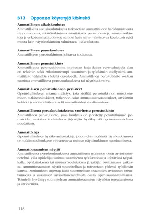 116
B13	 Oppaassa käytettyjä käsitteitä
Ammatillinen aikuiskoulutus
Ammatillisella aikuiskoulutuksella tarkoitetaan ammattitaidon hankkimistavasta
riippumattomia, näyttötutkintoina suoritettavia perustutkintoja, ammattitutkin-
toja ja erikoisammattitutkintoja samoin kuin niihin valmistavaa koulutusta sekä
muuta kuin näyttötutkintoon valmistavaa lisäkoulutusta.
Ammatillinen peruskoulutus
Ammatilliseen perustutkintoon johtavaa koulutusta.
Ammatillinen perustutkinto
Ammatillisessa perustutkinnossa osoitetaan laaja-alaiset perusvalmiudet alan
eri tehtäviin sekä erikoistuneempi osaaminen ja työelämän edellyttämä am-
mattitaito vähintään yhdellä osa-alueella. Ammatillinen perustutkinto voidaan
suorittaa ammatillisena peruskoulutuksena tai näyttötutkintona.
Ammatillisen perustutkinnon perusteet
Opetushallituksen antama määräys, joka sisältää perustutkinnon muodostu-
misen, tutkintonimikkeet, tutkinnon osien ammattitaitovaatimukset, arvioinnin
kohteet ja arviointikriteerit sekä ammattitaidon osoittamistavat.
Ammatillisena peruskoulutuksena suoritettu perustutkinto
Ammatillinen perustutkinto, jossa koulutus on järjestetty perustutkinnon pe-
rusteiden mukaista koulutuksen järjestäjän hyväksymää opetussuunnitelmaa
noudattaen.
Ammattikirja
Opetushallituksen hyväksymä asiakirja, johon tehty merkintä näyttötutkinnosta
on tutkintotodistukseen rinnastettava todistus näyttötutkinnon suorittamisesta.
Ammattiosaamisen näyttö
Ammatillisessa peruskoulutuksessa ammatillisten tutkinnon osien arviointime-
netelmä, jolla opiskelija osoittaa osaamisensa työtilanteissa ja -tehtävissä työpai-
kalla, oppilaitoksessa tai muussa koulutuksen järjestäjän osoittamassa paikas-
sa. Ammattiosaamisen näytöt suunnitellaan ja toteutetaan yhdessä työelämän
kanssa. Koulutuksen järjestäjä laatii suunnitelman osaamisen arvioinnin toteut-
tamisesta ja osaamisen arviointimenetelmistä osana opetussuunnitelmaansa.
Toimielin hyväksyy suunnitelman ammattiosaamisen näyttöjen toteuttamisesta
ja arvioinnista.
 