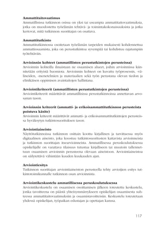 117
Ammattitaitovaatimus
Ammatillisissa tutkinnon osissa on yksi tai useampia ammattitaitovaatimuksia,
jotka on muodostettu työelämän tehtävä- ja toimintakokonaisuuksista ja jotka
kertovat, mitä tutkinnon suorittajan on osattava.
Ammattitutkinto
Ammattitutkinnossa osoitetaan työelämän tarpeiden mukaisesti kohdennettua
ammattiosaamista, joka on perustutkintoa syvempää tai kohdistuu rajatumpiin
työtehtäviin.
Arvioinnin kohteet (ammatillisten perustutkintojen perusteissa)
Arvioinnin kohteilla ilmaistaan ne osaamisen alueet, joihin arvioinnissa kiin-
nitetään erityistä huomiota. Arvioinnin kohteet on kuvattu työprosessin, -vä-
lineiden, -menetelmien ja materiaalien sekä työn perustana olevan tiedon ja
elinikäisen oppimisen avaintaitojen hallintana.
Arviointikriteerit (ammatillisten perustutkintojen perusteissa)
Arviointikriteerit määrittävät ammatillisissa perustutkinnoissa annettavan arvo-
sanan tason.
Arvioinnin kriteerit (ammatti- ja erikoisammattitutkinnon perusteista
poistuva käsite)
Arvioinnin kriteerit määrittävät ammatti- ja erikoisammattitutkintojen perusteis-
sa hyväksytyn tutkintosuorituksen tason.
Arviointiaineisto
Näyttötutkinnoissa tutkinnon osittain koottu kirjallinen ja tarvittaessa myös
digitaalinen aineisto, joka koostuu tutkintosuoritusten kattavista arvioinneista
ja tutkinnon suorittajan itsearvioinneista. Ammatillisessa peruskoulutuksessa
opiskelijalle on varattava tilaisuus tutustua kirjalliseen tai muutoin tallennet-
tuun osaamisen arvioinnin perusteena olevaan aineistoon. Arviointiaineistoa
on säilytettävä vähintään kuuden kuukauden ajan.
Arviointiesitys
Tutkinnon suorittajan arviointiaineiston perusteella tehty arvioijien esitys tut-
kintotoimikunnalle tutkinnon osan arvioinnista.
Arviointikeskustelu ammatillisessa peruskoulutuksessa
Arviointikeskustelu on osaamisen osoittamisen jälkeen toteutettu keskustelu,
jonka tavoitteena on päästä yhteisymmärrykseen opiskelijan osaamisesta suh-
teessa ammattitaitovaatimuksiin ja osaamistavoitteisiin. Keskustelu toteutetaan
yhdessä opiskelijan, työpaikan edustajan ja opettajan kanssa.
 