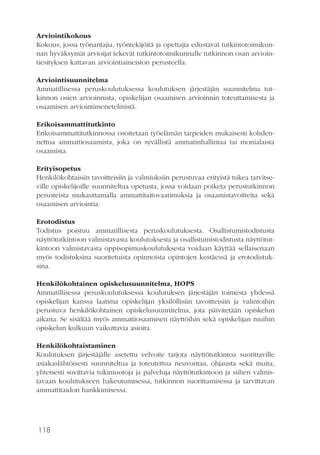 118
Arviointikokous
Kokous, jossa työnantajia, työntekijöitä ja opettajia edustavat tutkintotoimikun-
nan hyväksymät arvioijat tekevät tutkintotoimikunnalle tutkinnon osan arvioin-
tiesityksen kattavan arviointiaineiston perusteella.
Arviointisuunnitelma
Ammatillisessa peruskoulutuksessa koulutuksen järjestäjän suunnitelma tut-
kinnon osien arvioinnista, opiskelijan osaamisen arvioinnin toteuttamisesta ja
osaamisen arviointimenetelmistä.
Erikoisammattitutkinto
Erikoisammattitutkinnossa osoitetaan työelämän tarpeiden mukaisesti kohden-
nettua ammattiosaamista, joka on syvällistä ammatinhallintaa tai monialaista
osaamista.
Erityisopetus
Henkilökohtaisiin tavoitteisiin ja valmiuksiin perustuvaa erityistä tukea tarvitse-
ville opiskelijoille suunniteltua opetusta, jossa voidaan poiketa perustutkinnon
perusteista mukauttamalla ammattitaitovaatimuksia ja osaamistavoitteita sekä
osaamisen arviointia.
Erotodistus
Todistus poistuu ammatillisesta peruskoulutuksesta. Osallistumistodistusta
näyttötutkintoon valmistavasta koulutuksesta ja osallistumistodistusta näyttötut-
kintoon valmistavasta oppisopimuskoulutuksesta voidaan käyttää sellaisenaan
myös todistuksina suoritetuista opinnoista opintojen kestäessä ja erotodistuk-
sina.
Henkilökohtainen opiskelusuunnitelma, HOPS
Ammatillisessa peruskoulutuksessa koulutuksen järjestäjän toimesta yhdessä
opiskelijan kanssa laatima opiskelijan yksilöllisiin tavoitteisiin ja valintoihin
perustuva henkilökohtainen opiskelusuunnitelma, jota päivitetään opiskelun
aikana. Se sisältää myös ammattiosaamisen näyttöihin sekä opiskelijan muihin
opiskelun kulkuun vaikuttavia asioita.
Henkilökohtaistaminen
Koulutuksen järjestäjälle asetettu velvoite tarjota näyttötutkintoa suorittaville
asiakaslähtöisesti suunniteltua ja toteutettua neuvontaa, ohjausta sekä muita,
yhteisesti sovittavia tukimuotoja ja palveluja näyttötutkintoon ja siihen valmis-
tavaan koulutukseen hakeutumisessa, tutkinnon suorittamisessa ja tarvittavan
ammattitaidon hankkimisessa.
 