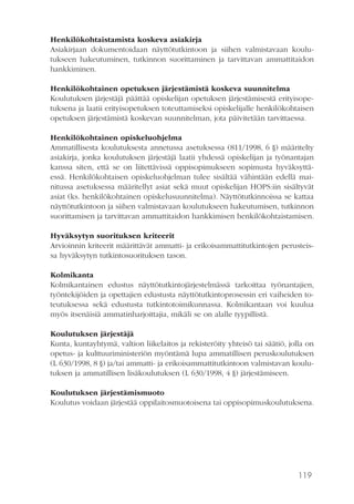 119
Henkilökohtaistamista koskeva asiakirja
Asiakirjaan dokumentoidaan näyttötutkintoon ja siihen valmistavaan koulu-
tukseen hakeutuminen, tutkinnon suorittaminen ja tarvittavan ammattitaidon
hankkiminen.
Henkilökohtainen opetuksen järjestämistä koskeva suunnitelma
Koulutuksen järjestäjä päättää opiskelijan opetuksen järjestämisestä erityisope-
tuksena ja laatii erityisopetuksen toteuttamiseksi opiskelijalle henkilökohtaisen
opetuksen järjestämistä koskevan suunnitelman, jota päivitetään tarvittaessa.
Henkilökohtainen opiskeluohjelma
Ammatillisesta koulutuksesta annetussa asetuksessa (811/1998, 6 §) määritelty
asiakirja, jonka koulutuksen järjestäjä laatii yhdessä opiskelijan ja työnantajan
kanssa siten, että se on liitettävissä oppisopimukseen sopimusta hyväksyttä-
essä. Henkilökohtaisen opiskeluohjelman tulee sisältää vähintään edellä mai-
nitussa asetuksessa määritellyt asiat sekä muut opiskelijan HOPS:iin sisältyvät
asiat (ks. henkilökohtainen opiskelusuunnitelma). Näyttötutkinnoissa se kattaa
näyttötutkintoon ja siihen valmistavaan koulutukseen hakeutumisen, tutkinnon
suorittamisen ja tarvittavan ammattitaidon hankkimisen henkilökohtaistamisen.
Hyväksytyn suorituksen kriteerit
Arvioinnin kriteerit määrittävät ammatti- ja erikoisammattitutkintojen perusteis-
sa hyväksytyn tutkintosuorituksen tason.
Kolmikanta
Kolmikantainen edustus näyttötutkintojärjestelmässä tarkoittaa työnantajien,
työntekijöiden ja opettajien edustusta näyttötutkintoprosessin eri vaiheiden to-
teutuksessa sekä edustusta tutkintotoimikunnassa. Kolmikantaan voi kuulua
myös itsenäisiä ammatinharjoittajia, mikäli se on alalle tyypillistä.
Koulutuksen järjestäjä
Kunta, kuntayhtymä, valtion liikelaitos ja rekisteröity yhteisö tai säätiö, jolla on
opetus- ja kulttuuriministeriön myöntämä lupa ammatillisen peruskoulutuksen
(L 630/1998, 8 §) ja/tai ammatti- ja erikoisammattitutkintoon valmistavan koulu-
tuksen ja ammatillisen lisäkoulutuksen (L 630/1998, 4 §) järjestämiseen.
Koulutuksen järjestämismuoto
Koulutus voidaan järjestää oppilaitosmuotoisena tai oppisopimuskoulutuksena.
 