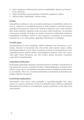 12
•• miten oppimisen edistymisestä annetaan opiskelijalle ohjaavaa ja kannus-
tavaa palautetta
•• miten opiskelijan itsearviointitaitoa kehitetään oppimisen aikana
•• millaista tukea opiskelijalle voidaan tarjota.
Arvioijat
Ammatillisten tutkinnon osien arviointisuunnitelmassa määritellään, ketkä arvi-
oivat ja osallistuvat arviointikeskusteluun ja ketkä päättävät ammattiosaamisen
näyttöjen arvosanasta (ks. luku A5.2). Yhteisten tutkinnon osien osalta määritel-
lään, ketkä päättävät tutkinnon osan arvosanan siihen kuuluvien osa-alueiden
arvosanojen pohjalta. Arvioijien on otettava huomioon hallintolain mukainen
mahdollinen esteellisyys, kuten se, että osaamisen arvioinnissa ja arvosanasta
päätettäessä ei voi olla mukana opiskelijan lähiomaisia tai sukulaisia.
Arvioinnin ajoitus
Suunnitelmassa on hyvä määritellä, milloin tutkinnon osa toteutetaan ja arvi-
oidaan. Ajoitusta voi täsmentää niin, että selviää, miten opetus etenee, milloin
työssäoppimisjaksot ovat ja miten osaamisen arviointi eri menetelmineen (mm.
ammattiosaamisen näytöt) ajoittuu perustutkinnon laajuutta (180 osp) vastaa-
valle ajalle ottaen huomioon sen, että vuoden aikana saavutettu osaaminen
vastaa 60:tä osaamispistettä.
Suunnitelmien hyväksyminen
Koulutuksen järjestäjän nimeämä ammattiosaamisen näyttöjen suunnittelusta ja
toteuttamisesta vastaava toimielin hyväksyy tutkintokohtaisten arviointisuunni-
telmien osana olevat suunnitelmat ammattiosaamisen näyttöjen toteuttamisesta
ja arvioinnista. Muu osa arviointisuunnitelmista hyväksytään koulutuksen jär-
jestäjän ohjeiden mukaisesti.
Arviointitiedon hyödyntäminen
Arviointitieto antaa tietoa myös opettajille ja työpaikkaohjaajille siitä, miten
opetus on osaltaan onnistunut. On hyvä suunnitella, miten, milloin ja millaisella
kokoonpanolla pohditaan arviointitiedon antamaa palautetta ja siitä aiheutuvia
toimenpiteitä.
 