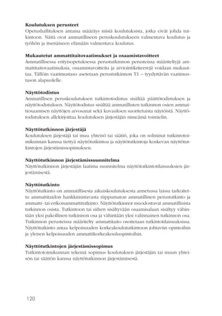 120
Koulutuksen perusteet
Opetushallituksen antama määräys niistä koulutuksista, jotka eivät johda tut-
kintoon. Näitä ovat ammatilliseen peruskoulutukseen valmentava koulutus ja
työhön ja itsenäiseen elämään valmentava koulutus.
Mukautetut ammattitaitovaatimukset ja osaamistavoitteet
Ammatillisessa erityisopetuksessa perustutkinnon perusteissa määriteltyjä am-
mattitaitovaatimuksia, osaamistavoitteita ja arviointikriteerejä voidaan mukaut-
taa. Tällöin vaatimustaso asetetaan perustutkinnon T1 – tyydyttävän vaatimus-
tason alapuolelle.
Näyttötodistus
Ammatillisen peruskoulutuksen tutkintotodistus sisältää päättötodistuksen ja
näyttötodistuksen. Näyttötodistus sisältää ammatillisten tutkinnon osien ammat-
tiosaamisen näyttöjen arvosanat sekä kuvauksen suoritetuista näytöistä. Näyttö-
todistuksen allekirjoittaa koulutuksen järjestäjän nimeämä toimielin.
Näyttötutkinnon järjestäjä
Koulutuksen järjestäjä tai muu yhteisö tai säätiö, joka on solminut tutkintotoi-
mikunnan kanssa tiettyä näyttötutkintoa ja näyttötutkintoja koskevan näyttötut-
kintojen järjestämissopimuksen.
Näyttötutkinnon järjestämissuunnitelma
Näyttötutkinnon järjestäjän laatima suunnitelma näyttötutkintotilaisuuksien jär-
jestämisestä.
Näyttötutkinto
Näyttötutkinto on ammatillisesta aikuiskoulutuksesta annetussa laissa tarkoitet-
tu ammattitaidon hankkimistavasta riippumaton ammatillinen perustutkinto ja
ammatti- tai erikoisammattitutkinto. Näyttötutkinnot muodostuvat ammatillisista
tutkinnon osista. Tutkintoon tai siihen sisältyvään osaamisalaan sisältyy vähin-
tään yksi pakollinen tutkinnon osa ja vähintään yksi valinnainen tutkinnon osa.
Tutkinnon perusteissa määritelty ammattitaito osoitetaan tutkintotilaisuuksissa.
Näyttötutkinto antaa kelpoisuuden korkeakoulututkintoon johtaviin opintoihin
ja yleisen kelpoisuuden ammattikorkeakouluopintoihin.
Näyttötutkintojen järjestämissopimus
Tutkintotoimikunnan tekemä sopimus koulutuksen järjestäjän tai muun yhtei-
sön tai säätiön kanssa näyttötutkinnon järjestämisestä.
 
