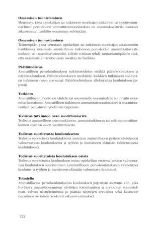 122
Osaamisen tunnistaminen
Menettely, jossa opiskelijan tai tutkinnon suorittajan tutkinnon tai opetussuun-
nitelman perusteiden ammattitaitovaatimuksia tai osaamistavoitteita vastaava
aikaisemmin hankittu osaaminen selvitetään.
Osaamisen tunnustaminen
Toimenpide, jossa verrataan opiskelijan tai tutkinnon suorittajan aikaisemmin
hankkimaa osaamista suoritettavan tutkinnon perusteiden ammattitaitovaati-
muksiin tai osaamistavoitteisiin, jolloin voidaan tehdä tunnustamispäätös siitä,
että osaamista ei tarvitse enää osoittaa tai hankkia.
Päättötodistus
Ammatillisen peruskoulutuksen tutkintotodistus sisältää päättötodistuksen ja
näyttötodistuksen. Päättötodistukseen merkitään kaikkien tutkintoon sisältyvi-
en tutkinnon osien arvosanat. Päättötodistuksen allekirjoittaa koulutuksen jär-
jestäjä.
Tutkinto
Ammatillinen tutkinto on yhdelle tai useammalle osaamisalalle suunnattu osaa-
miskokonaisuus. Ammatillisen tutkinnon ammattitaitovaatimukset ja osaamista-
voitteet perustuvat työelämän tarpeisiin.
Todistus tutkinnon osan suorittamisesta
Todistus ammatillisen perustutkinnon, ammattitutkinnon tai erikoisammattitut-
kinnon osan tai osien suorittamisesta.
Todistus suoritetusta koulutuksesta
Todistus suoritetusta koulutuksesta annetaan ammatilliseen peruskoulutukseen
valmentavasta koulutuksesta ja työhön ja itsenäiseen elämään valmentavasta
koulutuksesta.
Todistus suoritetuista koulutuksen osista
Todistus suoritetuista koulutuksen osista opiskelijan erotessa kesken valmenta-
van koulutuksen suorittamisen (ammatilliseen peruskoulutukseen valmentava
koulutus ja työhön ja itsenäiseen elämään valmentava koulutus).
Toimielin
Ammatillisessa peruskoulutuksessa koulutuksen järjestäjän asettama elin, joka
hyväksyy ammattiosaamisen näyttöjen toteuttamisen ja arvioinnin suunnitel-
man, valvoo näyttötoimintaa ja päättää näyttöjen arvioijista sekä käsittelee
osaamisen arviointia koskevat oikaisuvaatimukset.
 