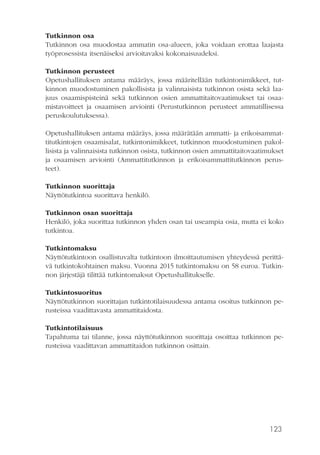 123
Tutkinnon osa
Tutkinnon osa muodostaa ammatin osa-alueen, joka voidaan erottaa laajasta
työprosessista itsenäiseksi arvioitavaksi kokonaisuudeksi.
Tutkinnon perusteet
Opetushallituksen antama määräys, jossa määritellään tutkintonimikkeet, tut-
kinnon muodostuminen pakollisista ja valinnaisista tutkinnon osista sekä laa-
juus osaamispisteinä sekä tutkinnon osien ammattitaitovaatimukset tai osaa-
mistavoitteet ja osaamisen arviointi (Perustutkinnon perusteet ammatillisessa
peruskoulutuksessa).
Opetushallituksen antama määräys, jossa määrätään ammatti- ja erikoisammat-
titutkintojen osaamisalat, tutkintonimikkeet, tutkinnon muodostuminen pakol-
lisista ja valinnaisista tutkinnon osista, tutkinnon osien ammattitaitovaatimukset
ja osaamisen arviointi (Ammattitutkinnon ja erikoisammattitutkinnon perus-
teet).
Tutkinnon suorittaja
Näyttötutkintoa suorittava henkilö.
Tutkinnon osan suorittaja
Henkilö, joka suorittaa tutkinnon yhden osan tai useampia osia, mutta ei koko
tutkintoa.
Tutkintomaksu
Näyttötutkintoon osallistuvalta tutkintoon ilmoittautumisen yhteydessä perittä-
vä tutkintokohtainen maksu. Vuonna 2015 tutkintomaksu on 58 euroa. Tutkin-
non järjestäjä tilittää tutkintomaksut Opetushallitukselle.
Tutkintosuoritus
Näyttötutkinnon suorittajan tutkintotilaisuudessa antama osoitus tutkinnon pe-
rusteissa vaadittavasta ammattitaidosta.
Tutkintotilaisuus
Tapahtuma tai tilanne, jossa näyttötutkinnon suorittaja osoittaa tutkinnon pe-
rusteissa vaadittavan ammattitaidon tutkinnon osittain.
 