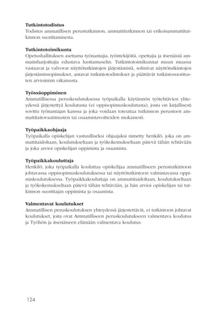 124
Tutkintotodistus
Todistus ammatillisen perustutkinnon, ammattitutkinnon tai erikoisammattitut-
kinnon suorittamisesta.
Tutkintotoimikunta
Opetushallituksen asettama työnantajia, työntekijöitä, opettajia ja itsenäisiä am-
matinharjoittajia edustava luottamuselin. Tutkintotoimikunnat muun muassa
vastaavat ja valvovat näyttötutkintojen järjestämistä, solmivat näyttötutkintojen
järjestämissopimukset, antavat tutkintotodistukset ja päättävät tutkintosuoritus-
ten arvioinnin oikaisusta.
Työssäoppiminen
Ammatillisessa peruskoulutuksessa työpaikalla käytännön työtehtävien yhte-
ydessä järjestettyä koulutusta (ei oppisopimuskoulutusta), josta on kirjallisesti
sovittu työnantajan kanssa ja joka voidaan toteuttaa tutkinnon perusteen am-
mattitaitovaatimusten tai osaamistavoitteiden mukaisesti.
Työpaikkaohjaaja
Työpaikalla opiskelijan vastuulliseksi ohjaajaksi nimetty henkilö, joka on am-
mattitaidoltaan, koulutukseltaan ja työkokemukseltaan pätevä tähän tehtävään
ja joka arvioi opiskelijan oppimista ja osaamista.
Työpaikkakouluttaja
Henkilö, joka työpaikalla kouluttaa opiskelijaa ammatilliseen perustutkintoon
johtavassa oppisopimuskoulutuksessa tai näyttötutkintoon valmistavassa oppi-
miskoulutuksessa. Työpaikkakouluttaja on ammattitaidoltaan, koulutukseltaan
ja työkokemukseltaan pätevä tähän tehtävään, ja hän arvioi opiskelijan tai tut-
kinnon suorittajan oppimista ja osaamista.
Valmentavat koulutukset
Ammatillisen peruskoulutuksen yhteydessä järjestettävät, ei tutkintoon johtavat
koulutukset, joita ovat Ammatilliseen peruskoulutukseen valmentava koulutus
ja Työhön ja itsenäiseen elämään valmentava koulutus.
 
