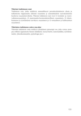 125
Yhteiset tutkinnon osat
Tutkinnon osia, jotka sisältävät ammatilliseen peruskoulutukseen alasta ja
tutkinnosta riippumatta yhteistä osaamista ja ammattitaidon saavuttamiseksi
kuuluvia osaamistavoitteita. Yhteiset tutkinnon osat ovat 1) viestintä- ja vuoro-
vaikutusosaaminen, 2) matemaattis-luonnontieteellinen osaaminen, 3) yhteis-
kunnassa ja työelämässä tarvittava osaaminen ja 4) sosiaalinen ja kulttuurinen
osaaminen.
Yhteisten tutkinnon osien osa-alue
Yhteisiin tutkinnon osiin sisältyvä yksittäinen pienempi osa, joka vastaa aiem-
pia erillisiä oppiaineita (kuten äidinkieli, vieraat kielet, matematiikka, työelämä-
taidot, yhteiskuntataidot, psykologia jne.).
 
