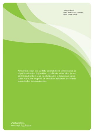 138
Arvioinnin opas on laadittu ammatillisen koulutuksen ja
näyttötutkintojen järjestäjien, työelämän edustajien ja tut-
kintotoimikuntien sekä opiskelijoiden ja tutkinnon suorit-
tajien käyttöön. Oppaan on tarkoitus helpottaa arvioinnin
suunnittelua ja toteuttamista.
Opetushallitus
www.oph.fi/julkaisut
Verkkojulkaisu
ISBN 978-952-13-6048-0
ISSN 1798-8926
 