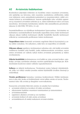 14
A2	 Arvioinnista tiedottaminen
Koulutuksen järjestäjän tehtävänä on huolehtia ennen osaamisen arvioimista,
että opiskelija saa tietoonsa, mitä osaamista suorituksissa edellytetään; mitkä
ovat tutkinnon osien ammattitaitovaatimukset ja osaamistavoitteet, mitkä arvi-
oinnin kohteet ja arviointikriteerit. Samoin opiskelijalle tulee selvittää oppimi-
sen ja osaamisen arviointien tarkoitus ja se, miten todistukseen tuleva arvosana
muodostuu. Arvioinnista tiedottamista säätelee laki ammatillisesta peruskoulu-
tuksesta (L 630/1998, 787/2014, 14 a §).
Suunnitelmallisuus on tehokkaan tiedottamisen laatuvaatimus. Arvioinnista on
tiedotettava suunnitelmallisesti kertomalla tarpeellista tietoa (mitä tiedotetaan)
oikeaan aikaan (milloin tiedotetaan) oikeille henkilöille (kenelle tiedotetaan)
selkeästi ja varmistamalla perillemeno (miten tiedotetaan).
Tarpeellinen tieto täsmentää arvioinnin ongelmiin liittyviä kysymyksiä ja an-
taa niihin vastauksia. On ratkaistava, mikä tieto on tarpeellista eri ryhmille.
Oikeaan aikaan tapahtuva tiedottaminen tarkoittaa sitä, että kaikki arviointiin
osallistuvat henkilöt sekä henkilö, jonka tutkintosuoritusta arvioidaan, saavat
ennen arvioinnin eri vaiheita tarkan tiedon arvioinnin periaatteista ja niiden
soveltamisesta.
Oikeita henkilöitä tiedottamisessa ovat kaikki ne, joita arviointi koskee: opis-
kelijat, arvioijat, työelämän edustajat, nuorien opiskelijoiden huoltajat jne. Koh-
deryhmään kuuluvien määrä vaihtelee tapauskohtaisesti.
Selkeys on tärkeää tiedotettaessa. Viestinnässä syntyy helposti väärinkäsityk-
siä, joilta voi välttyä ainakin jossakin määrin käyttämällä tavallisia ilmaisuja ja
esimerkkejä.
Viestin perillemeno kannattaa varmistaa konkreettisesti. Pelkkä tiedottami-
nen ei aina riitä, koska eri kohderyhmät voivat tulkita asioita eri tavoin. Tiedot-
tamisen tulee olla avointa ja ilmapiirin vuorovaikutteista.
Seuraavista arviointiin liittyvistä asioista on ainakin hyvä tiedottaa:
•• arvioinnin tehtävät ja tavoitteet eli miksi arvioidaan
•• aikaisemmin hankitun osaamisen tunnistaminen ja tunnustaminen
•• arviointimenetelmät
•• oppimisen aikainen arviointi ja sen merkitys
•• arvioinnin kohteet eli mitä asioita arvioidaan
•• arviointikriteerit eli minkä mukaisesti arviointi tehdään
 