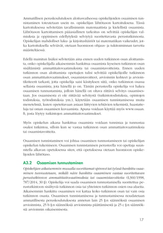 17
Ammatillisen peruskoulutuksen aloitusvaiheessa opiskelijoiden osaamisen tun-
nistaminen toteutetaan usein ns. opiskelijan lähtötason kartoituksena. Tässä
kartoituksessa selvitetään tavallisimmin matemaattista ja kielellistä osaamista.
Lähtötason kartoittamisen pääasiallinen tarkoitus on selvittää opiskelijan val-
miuksia ja oppimisen edellytyksiä selviytyä suoritettavasta perustutkinnosta.
Opiskelijan mahdolliset luku- ja kirjoitushäiriöt tai matematiikan vaikeudet, jot-
ka kartoituksella selviävät, otetaan huomioon ohjaus- ja tukitoiminnan tarvetta
määriteltäessä.
Edellä mainitun lisäksi selvitetään aina ennen uuden tutkinnon osan aloittamis-
ta, onko opiskelijalla aikaisemmin hankittua osaamista kyseisen tutkinnon osan
sisältämistä ammattitaitovaatimuksista tai osaamistavoitteista. Ennen uuden
tutkinnon osan aloittamista opettajien tulisi selvittää opiskelijoille tutkinnon
osan ammattitaitovaatimukset, osaamistavoitteet, arvioinnin kohteet ja arvioin-
tikriteerit tarkasti, jotta opiskelija saisi käsityksen siitä, onko tutkinnon osassa
sellaista osaamista, jota hänellä jo on. Tämän perusteella opiskelija voi hakea
osaamisen tunnustamista, jolloin hänellä on oltava riittävä selvitys osaamises-
taan. Jos osaamisesta ei ole riittävää selvitystä (tutkintotodistuksia, opintojen
todistuksia, työtodistuksia ym.), käytetään osaamisen tunnistamisessa muita
menetelmiä, kuten opetettavaan asiaan liittyvien tehtävien tekemistä, haastatte-
luja tai oman osaamisen kuvaamista. Apuna voidaan käyttää myös www.osaan.
fi, josta löytyy tutkintojen ammattitaitovaatimukset.
Myös opiskelun aikana hankittua osaamista voidaan tunnistaa ja tunnustaa
osaksi tutkintoa, silloin kun se vastaa tutkinnon osan ammattiaitovaatimuksia
tai osaamistavoitteita.
Osaamisen tunnistaminen voi johtaa osaamisen tunnustamiseen tai opiskelijan
opiskelun tukemiseen. Osaamisen tunnistamisen perusteella voi opettaja suun-
nitella alkavan opetuksensa siten, että opetuksessa otetaan huomioon opiske-
lijoiden lähtötaso.
A3.2	 Osaamisen tunnustaminen
Opiskelijan aikaisemmin muualla suorittamat opinnot tai työssä hankittu osaa-
minen tunnustetaan, mikäli näin hankittu osaaminen vastaa suoritettavan
perustutkinnon ammattitaitovaatimuksia tai osaamistavoitteita (L360/1998,
787/2014, 30 §). Opiskelija voi saada osaamisen tunnustamisella suoritettua pe-
rustutkintoon sisältyviä tutkinnon osia tai yhteisten tutkinnon osien osa-alueita.
Aikaisemmin hankittu osaaminen voi kattaa koko tutkinnon osan tai vain osia
tutkinnon osasta. Osaamisen tunnistamisessa ja tunnustamisessa noudatetaan
ammatillisesta peruskoulutuksesta annetun lain 25 §:n säännöksiä osaamisen
arvioinnista, 25 b §:n säännöksiä arvioinnista päättämisestä ja 25 c §:n säännök-
siä arvioinnin oikaisemisesta.
 