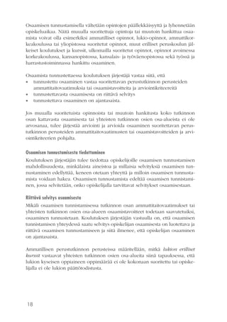 18
Osaamisen tunnustamisella vältetään opintojen päällekkäisyyttä ja lyhennetään
opiskeluaikaa. Näitä muualla suoritettuja opintoja tai muutoin hankittua osaa-
mista voivat olla esimerkiksi ammatilliset opinnot, lukio-opinnot, ammattikor-
keakoulussa tai yliopistossa suoritetut opinnot, muut erilliset peruskoulun jäl-
keiset koulutukset ja kurssit, ulkomailla suoritetut opinnot, opinnot avoimessa
korkeakoulussa, kansanopistossa, kansalais- ja työväenopistossa sekä työssä ja
harrastustoiminnassa hankittu osaaminen.
Osaamista tunnustettaessa koulutuksen järjestäjä vastaa siitä, että
•• tunnustettu osaaminen vastaa suoritettavan perustutkinnon perusteiden
ammattitaitovaatimuksia tai osaamistavoitteita ja arviointikriteereitä
•• tunnustettavasta osaamisesta on riittävä selvitys
•• tunnustettava osaaminen on ajantasaista.
Jos muualla suoritetuista opinnoista tai muutoin hankitusta koko tutkinnon
osan kattavasta osaamisesta tai yhteisten tutkinnon osien osa-alueista ei ole
arvosanaa, tulee järjestää arviointi ja arvioida osaaminen suoritettavan perus-
tutkinnon perusteiden ammattitaitovaatimusten tai osaamistavoitteiden ja arvi-
ointikriteerien pohjalta.
Osaamisen tunnustamisesta tiedottaminen
Koulutuksen järjestäjän tulee tiedottaa opiskelijoille osaamisen tunnustamisen
mahdollisuudesta, minkälaista aineistoa ja millaisia selvityksiä osaamisen tun-
nustaminen edellyttää, keneen otetaan yhteyttä ja milloin osaamisen tunnusta-
mista voidaan hakea. Osaamisen tunnustamista edeltää osaamisen tunnistami-
nen, jossa selvitetään, onko opiskelijalla tarvittavat selvitykset osaamisestaan.
Riittävä selvitys osaamisesta	
Mikäli osaamisen tunnistamisessa tutkinnon osan ammattitaitovaatimukset tai
yhteisten tutkinnon osien osa-alueen osaamistavoitteet todetaan saavutetuiksi,
osaaminen tunnustetaan. Koulutuksen järjestäjän vastuulla on, että osaamisen
tunnistamisen yhteydessä saatu selvitys opiskelijan osaamisesta on luotettava ja
riittävä osaamisen tunnustamiseen ja siitä ilmenee, että opiskelijan osaaminen
on ajantasaista.
Ammatillisen perustutkinnon perusteissa määritellään, mitkä lukion erilliset
kurssit vastaavat yhteisten tutkinnon osien osa-alueita siinä tapauksessa, että
lukion kyseisen oppiaineen oppimäärää ei ole kokonaan suoritettu tai opiske-
lijalla ei ole lukion päättötodistusta.
 