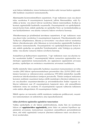 21
sesti lukion äidinkielen, toisen kotimaisen kielen sekä vieraan kielen oppimää-
rillä hankitun osaamisen tunnustamisella.
Matemaattis-luonnontieteellinen osaaminen, 9 osp -tutkinnon osan osa-alueet
tulee suoritettua 8 osaamispisteen laajuisesti, jolloin Matematiikka- sekä Fy-
siikka ja kemia -osa-alueet tulevat suoritettua lukion matematiikan, fysiikan ja
kemian oppimäärillä hankitulla osaamisella. Osaamispisteitä voi opiskelijakoh-
taisesti kertyä lisää, mikäli opiskelija on opiskellut Tieto- ja viestintätekniikka ja
sen hyödyntäminen -osa-aluetta vastaavia lukion soveltavia kursseja.
Yhteiskunnassa ja työelämässä tarvittava osaaminen, 8 osp -tutkinnon osan
osa-alueet tulee suoritettua 6 osaamispisteen laajuisesti. Yhteiskuntataidot sekä
Työkyvyn ylläpitäminen, liikunta ja terveystieto -osa-alueet tulevat suoritettua
lukion yhteiskuntaopin sekä liikunnan ja terveystiedon oppimäärillä hankitun
osaamisen tunnustamisella. Osaamispisteitä voi opiskelijakohtaisesti kertyä li-
sää, mikäli opiskelija on opiskellut Työelämätaidot- sekä Yrittäjyys ja yritystoi-
minta -osa-alueita vastaavia lukion soveltavia kursseja.
Sosiaalinen ja kulttuurinen osaaminen, 7 osp -tutkinnon osan osa-alueista tu-
lee suoritetuksi kaikki 7 osaamispistettä lukion vastaavien oppiaineiden suo-
ritettujen oppimäärien tunnustamisella. Jos oppiaineen oppimäärän arvosana
puuttuu, opiskelijan on osoitettava osaamisensa arvosanan saadakseen.
Edellä määritelty lukio-opinnoilla hankitun osaamisen tunnustaminen on tehty
vuoden 2003 lukion opetussuunnitelman perusteiden (dro 33/011/2003) sisäl-
tämien kurssien ja valtioneuvoston asetuksessa 955/2002 määritellyn nuorille
annettavan lukiokoulutuksen tuntijaon perusteella. Tämän tuntijaon mukaisten
kurssien sisältämä osaaminen kattaa edellä mainittujen yhteisten tutkinnon osi-
en osa-alueiden osaamistavoitteiden ja arviointikriteerien lisäksi vapaasti va-
littavat tutkinnon osat 25 osaamispisteen laajuisesti siten, että ammatillisista
tutkinnon osista on osoitettu 15 osaamispistettä vapaasti valittaviin tutkinnon
osiin niiden alkuperäisten 10 osaamispisteen lisäksi.
Mikäli opetus on toteutettu edellä mainitusta tuntijaosta poikkeavasti, osaami-
sen tunnustaminen on tarkistettava aina tapauskohtaisesti.
Lukion yksittäisten oppiaineiden oppimäärien tunnustaminen
Vaikka opiskelijalla ei ole lukion päättötodistusta, mutta hän on suorittanut
lukion eri oppiaineiden oppimääriä, joista lukio on antanut lopullisen op-
pimäärän arvosanan, tunnustetaan osaaminen ammatilliseen perustutkintoon
siten, että näitä oppimääriä vastaavat yhteisten tutkinnon osien osa-alueet tu-
levat suoritetuiksi.
 