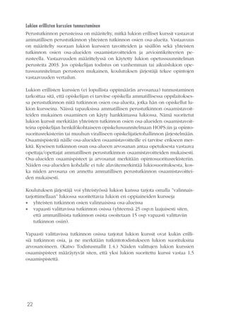 22
Lukion erillisten kurssien tunnustaminen
Perustutkinnon perusteissa on määritelty, mitkä lukion erilliset kurssit vastaavat
ammatillisen perustutkinnon yhteisten tutkinnon osien osa-alueita. Vastaavuus
on määritelty suoraan lukion kurssien tavoitteiden ja sisällön sekä yhteisten
tutkinnon osien osa-alueiden osaamistavoitteiden ja arviointikriteerien pe-
rusteella. Vastaavuuden määrittelyssä on käytetty lukion opetussuunnitelman
perusteita 2003. Jos opiskelijan todistus on vanhemman tai aikuislukion ope-
tussuunnitelman perusteen mukainen, koulutuksen järjestäjä tekee opintojen
vastaavuuden vertailun.
Lukion erillisten kurssien (ei lopullista oppimäärän arvosanaa) tunnustaminen
tarkoittaa sitä, että opiskelijan ei tarvitse opiskella ammatillisessa oppilaitokses-
sa perustutkinnon niitä tutkinnon osien osa-alueita, jotka hän on opiskellut lu-
kion kursseina. Näissä tapauksissa ammatillisen perustutkinnon osaamistavoit-
teiden mukainen osaaminen on käyty hankkimassa lukiossa. Nämä suoritetut
lukion kurssit merkitään yhteisten tutkinnon osien osa-alueiden osaamistavoit-
teina opiskelijan henkilökohtaiseen opiskelusuunnitelmaan HOPS:iin ja opinto-
suoritusrekisteriin tai muuhun viralliseen opiskelijatietohallinnon järjestelmään.
Osaamispisteitä näille osa-alueiden osaamistavoitteille ei tarvitse erikseen mer-
kitä. Kyseisen tutkinnon osan osa-alueen arvosanan antaa opetuksesta vastaava
opettaja/opettajat ammatillisen perustutkinnon osaamistavoitteiden mukaisesti.
Osa-alueiden osaamispisteet ja arvosanat merkitään opintosuoritusrekisteriin.
Näiden osa-alueiden kohdalle ei tule alaviitemerkintää lukiosuorituksesta, kos-
ka niiden arvosana on annettu ammatillisen perustutkinnon osaamistavoittei-
den mukaisesti.
Koulutuksen järjestäjä voi yhteistyössä lukion kanssa tarjota omalla ”valinnais-
tarjottimellaan” lukiossa suoritettavia lukion eri oppiaineiden kursseja
•• yhteisten tutkinnon osien valinnaisissa osa-alueissa
•• vapaasti valittavissa tutkinnon osissa (yhteensä 25 osp:n laajuisesti siten,
että ammatillisista tutkinnon osista osoitetaan 15 osp vapaasti valittaviin
tutkinnon osiin).
Vapaasti valittavissa tutkinnon osissa tarjotut lukion kurssit ovat kukin erilli-
siä tutkinnon osia, ja ne merkitään tutkintotodistukseen lukion suorituksina
arvosanoineen. (Katso Todistusmallit 1.4.) Näiden valittujen lukion kurssien
osaamispisteet määräytyvät siten, että yksi lukion suoritettu kurssi vastaa 1,5
osaamispistettä.
 