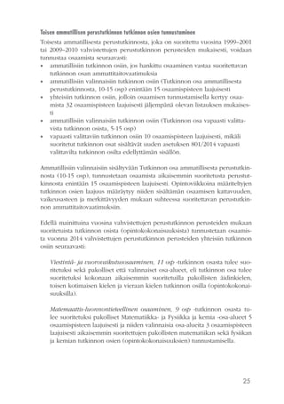 25
Toisen ammatillisen perustutkinnon tutkinnon osien tunnustaminen	
Toisesta ammatillisesta perustutkinnosta, joka on suoritettu vuosina 1999–2001
tai 2009–2010 vahvistettujen perustutkinnon perusteiden mukaisesti, voidaan
tunnustaa osaamista seuraavasti:
•• ammatillisiin tutkinnon osiin, jos hankittu osaaminen vastaa suoritettavan
tutkinnon osan ammattitaitovaatimuksia
•• ammatillisiin valinnaisiin tutkinnon osiin (Tutkinnon osa ammatillisesta
perustutkinnosta, 10-15 osp) enintään 15 osaamispisteen laajuisesti
•• yhteisiin tutkinnon osiin, jolloin osaamisen tunnustamisella kertyy osaa-
mista 32 osaamispisteen laajuisesti jäljempänä olevan listauksen mukaises-
ti
•• ammatillisiin valinnaisiin tutkinnon osiin (Tutkinnon osa vapaasti valitta-
vista tutkinnon osista, 5-15 osp)
•• vapaasti valittaviin tutkinnon osiin 10 osaamispisteen laajuisesti, mikäli
suoritetut tutkinnon osat sisältävät uuden asetuksen 801/2014 vapaasti
valittavilta tutkinnon osilta edellyttämän sisällön.
Ammatillisiin valinnaisiin sisältyvään Tutkinnon osa ammatillisesta perustutkin-
nosta (10-15 osp), tunnustetaan osaamista aikaisemmin suoritetusta perustut-
kinnosta enintään 15 osaamispisteen laajuisesti. Opintoviikkoina määriteltyjen
tutkinnon osien laajuus määräytyy niiden sisältämän osaamisen kattavuuden,
vaikeusasteen ja merkittävyyden mukaan suhteessa suoritettavan perustutkin-
non ammattitaitovaatimuksiin.
Edellä mainittuina vuosina vahvistettujen perustutkinnon perusteiden mukaan
suoritetuista tutkinnon osista (opintokokonaisuuksista) tunnustetaan osaamis-
ta vuonna 2014 vahvistettujen perustutkinnon perusteiden yhteisiin tutkinnon
osiin seuraavasti:
Viestintä- ja vuorovaikutusosaaminen, 11 osp -tutkinnon osasta tulee suo-
ritetuksi sekä pakolliset että valinnaiset osa-alueet, eli tutkinnon osa tulee
suoritetuksi kokonaan aikaisemmin suoritetuilla pakollisten äidinkielen,
toisen kotimaisen kielen ja vieraan kielen tutkinnon osilla (opintokokonai-
suuksilla).
Matemaattis-luonnontieteellinen osaaminen, 9 osp -tutkinnon osasta tu-
lee suoritetuksi pakolliset Matematiikka- ja Fysiikka ja kemia -osa-alueet 5
osaamispisteen laajuisesti ja niiden valinnaisia osa-alueita 3 osaamispisteen
laajuisesti aikaisemmin suoritettujen pakollisten matematiikan sekä fysiikan
ja kemian tutkinnon osien (opintokokonaisuuksien) tunnustamisella.
 