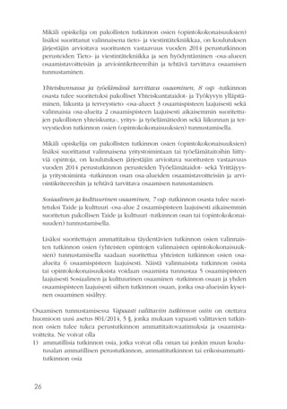 26
Mikäli opiskelija on pakollisten tutkinnon osien (opintokokonaisuuksien)
lisäksi suorittanut valinnaisena tieto- ja viestintätekniikkaa, on koulutuksen
järjestäjän arvioitava suoritusten vastaavuus vuoden 2014 perustutkinnon
perusteiden Tieto- ja viestintätekniikka ja sen hyödyntäminen -osa-alueen
osaamistavoitteisiin ja arviointikriteereihin ja tehtävä tarvittava osaamisen
tunnustaminen.
Yhteiskunnassa ja työelämässä tarvittava osaaminen, 8 osp -tutkinnon
osasta tulee suoritetuksi pakolliset Yhteiskuntataidot- ja Työkyvyn ylläpitä-
minen, liikunta ja terveystieto -osa-alueet 3 osaamispisteen laajuisesti sekä
valinnaisia osa-alueita 2 osaamispisteen laajuisesti aikaisemmin suoritettu-
jen pakollisten yhteiskunta-, yritys- ja työelämätiedon sekä liikunnan ja ter-
veystiedon tutkinnon osien (opintokokonaisuuksien) tunnustamisella.
Mikäli opiskelija on pakollisten tutkinnon osien (opintokokonaisuuksien)
lisäksi suorittanut valinnaisena yritystoimintaan tai työelämätaitoihin liitty-
viä opintoja, on koulutuksen järjestäjän arvioitava suoritusten vastaavuus
vuoden 2014 perustutkinnon perusteiden Työelämätaidot- sekä Yrittäjyys-
ja yritystoiminta -tutkinnon osan osa-alueiden osaamistavoitteisiin ja arvi-
ointikriteereihin ja tehtävä tarvittava osaamisen tunnustaminen.
Sosiaalinen ja kulttuurinen osaaminen, 7 osp -tutkinnon osasta tulee suori-
tetuksi Taide ja kulttuuri -osa-alue 2 osaamispisteen laajuisesti aikaisemmin
suoritetun pakollisen Taide ja kulttuuri -tutkinnon osan tai (opintokokonai-
suuden) tunnustamisella.
Lisäksi suoritettujen ammattitaitoa täydentävien tutkinnon osien valinnais-
ten tutkinnon osien (yhteisten opintojen valinnaisten opintokokonaisuuk-
sien) tunnustamisella saadaan suoritettua yhteisten tutkinnon osien osa-
alueita 6 osaamispisteen laajuisesti. Näistä valinnaisista tutkinnon osista
tai opintokokonaisuuksista voidaan osaamista tunnustaa 5 osaamispisteen
laajuisesti Sosiaalinen ja kulttuurinen osaaminen -tutkinnon osaan ja yhden
osaamispisteen laajuisesti siihen tutkinnon osaan, jonka osa-alueisiin kysei-
nen osaaminen sisältyy.
Osaamisen tunnustamisessa Vapaasti valittaviin tutkinnon osiin on otettava
huomioon uusi asetus 801/2014, 5 §, jonka mukaan vapaasti valittavien tutkin-
non osien tulee tukea perustutkinnon ammattitaitovaatimuksia ja osaamista-
voitteita. Ne voivat olla
1)	 ammatillisia tutkinnon osia, jotka voivat olla oman tai jonkin muun koulu-
tusalan ammatillisen perustutkinnon, ammattitutkinnon tai erikoisammatti-
tutkinnon osia
 