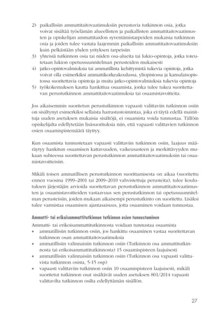 27
2)	 paikallisiin ammattitaitovaatimuksiin perustuvia tutkinnon osia, jotka
voivat sisältää työelämän alueellisten ja paikallisten ammattitaitovaatimus-
ten ja opiskelijan ammattitaidon syventämistarpeiden mukaisia tutkinnon
osia ja joiden tulee vastata laajemmin paikallisiin ammattitaitovaatimuksiin
kuin pelkästään yhden yrityksen tarpeisiin
3)	 yhteisiä tutkinnon osia tai niiden osa-alueita tai lukio-opintoja, jotka toteu-
tetaan lukion opetussuunnitelman perusteiden mukaisesti
4)	 jatko-opintovalmiuksia tai ammatillista kehittymistä tukevia opintoja, jotka
voivat olla esimerkiksi ammattikorkeakoulussa, yliopistossa ja kansalaisopis-
tossa suoritettavia opintoja ja muita jatko-opintovalmiuksia tukevia opintoja
5)	 työkokemuksen kautta hankittua osaamista, jonka tulee tukea suoritetta-
van perustutkinnon ammattitaitovaatimuksia tai osaamistavoitteita.
Jos aikaisemmin suoritetun perustutkinnon vapaasti valittaviin tutkinnon osiin
on sisältynyt esimerkiksi sellaista harrastustoimintaa, joka ei täytä edellä mainit-
tuja uuden asetuksen mukaisia sisältöjä, ei osaamista voida tunnustaa. Tällöin
opiskelijalta edellytetään lisäsuorituksia niin, että vapaasti valittavien tutkinnon
osien osaamispistemäärä täyttyy.
Kun osaamista tunnustetaan vapaasti valittaviin tutkinnon osiin, laajuus mää-
räytyy hankitun osaamisen kattavuuden, vaikeusasteen ja merkittävyyden mu-
kaan suhteessa suoritettavan perustutkinnon ammattitaitovaatimuksiin tai osaa-
mistavoitteisiin.
Mikäli toisen ammatillisen perustutkinnon suorittamisesta on aikaa (suoritettu
ennen vuosina 1999–2001 tai 2009–2010 vahvistettuja perusteita), tulee koulu-
tuksen järjestäjän arvioida suoritettavan perustutkinnon ammattitaitovaatimus-
ten ja osaamistavoitteiden vastaavuus sen perustutkinnon tai opetussuunnitel-
man perusteisiin, joiden mukaan aikaisempi perustutkinto on suoritettu. Lisäksi
tulee varmistaa osaamisen ajantasaisuus, jotta osaaminen voidaan tunnustaa.
Ammatti- tai erikoisammattitutkinnon tutkinnon osien tunnustaminen
Ammatti- tai erikoisammattitutkinnosta voidaan tunnustaa osaamista
•• ammatillisiin tutkinnon osiin, jos hankittu osaaminen vastaa suoritettavan
tutkinnon osan ammattitaitovaatimuksia
•• ammatillisiin valinnaisiin tutkinnon osiin (Tutkinnon osa ammattitutkin-
nosta tai erikoisammattitutkinnosta) 15 osaamispisteen laajuisesti
•• ammatillisiin valinnaisiin tutkinnon osiin (Tutkinnon osa vapaasti valitta-
vista tutkinnon osista, 5-15 osp)
•• vapaasti valittaviin tutkinnon osiin 10 osaamispisteen laajuisesti, mikäli
suoritetut tutkinnon osat sisältävät uuden asetuksen 801/2014 vapaasti
valittavilta tutkinnon osilta edellyttämän sisällön.
 