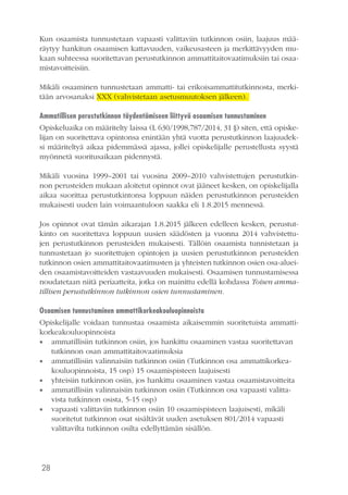 28
Kun osaamista tunnustetaan vapaasti valittaviin tutkinnon osiin, laajuus mää-
räytyy hankitun osaamisen kattavuuden, vaikeusasteen ja merkittävyyden mu-
kaan suhteessa suoritettavan perustutkinnon ammattitaitovaatimuksiin tai osaa-
mistavoitteisiin.
Mikäli osaaminen tunnustetaan ammatti- tai erikoisammattitutkinnosta, merki-
tään arvosanaksi XXX (vahvistetaan asetusmuutoksen jälkeen).
Ammatillisen perustutkinnon täydentämiseen liittyvä osaamisen tunnustaminen
Opiskeluaika on määritelty laissa (L 630/1998,787/2014, 31 §) siten, että opiske-
lijan on suoritettava opintonsa enintään yhtä vuotta perustutkinnon laajuudek-
si määriteltyä aikaa pidemmässä ajassa, jollei opiskelijalle perustellusta syystä
myönnetä suoritusaikaan pidennystä.
Mikäli vuosina 1999–2001 tai vuosina 2009–2010 vahvistettujen perustutkin-
non perusteiden mukaan aloitetut opinnot ovat jääneet kesken, on opiskelijalla
aikaa suorittaa perustutkintonsa loppuun näiden perustutkinnon perusteiden
mukaisesti uuden lain voimaantuloon saakka eli 1.8.2015 mennessä.
Jos opinnot ovat tämän aikarajan 1.8.2015 jälkeen edelleen kesken, perustut-
kinto on suoritettava loppuun uusien säädösten ja vuonna 2014 vahvistettu-
jen perustutkinnon perusteiden mukaisesti. Tällöin osaamista tunnistetaan ja
tunnustetaan jo suoritettujen opintojen ja uusien perustutkinnon perusteiden
tutkinnon osien ammattitaitovaatimusten ja yhteisten tutkinnon osien osa-aluei-
den osaamistavoitteiden vastaavuuden mukaisesti. Osaamisen tunnustamisessa
noudatetaan niitä periaatteita, jotka on mainittu edellä kohdassa Toisen amma-
tillisen perustutkinnon tutkinnon osien tunnustaminen.
Osaamisen tunnustaminen ammattikorkeakouluopinnoista
Opiskelijalle voidaan tunnustaa osaamista aikaisemmin suoritetuista ammatti-
korkeakouluopinnoista
•• ammatillisiin tutkinnon osiin, jos hankittu osaaminen vastaa suoritettavan
tutkinnon osan ammattitaitovaatimuksia
•• ammatillisiin valinnaisiin tutkinnon osiin (Tutkinnon osa ammattikorkea-
kouluopinnoista, 15 osp) 15 osaamispisteen laajuisesti
•• yhteisiin tutkinnon osiin, jos hankittu osaaminen vastaa osaamistavoitteita
•• ammatillisiin valinnaisiin tutkinnon osiin (Tutkinnon osa vapaasti valitta-
vista tutkinnon osista, 5-15 osp)
•• vapaasti valittaviin tutkinnon osiin 10 osaamispisteen laajuisesti, mikäli
suoritetut tutkinnon osat sisältävät uuden asetuksen 801/2014 vapaasti
valittavilta tutkinnon osilta edellyttämän sisällön.
 
