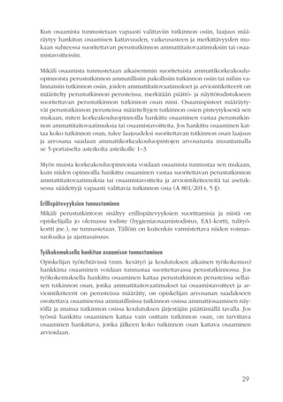 29
Kun osaamista tunnustetaan vapaasti valittaviin tutkinnon osiin, laajuus mää-
räytyy hankitun osaamisen kattavuuden, vaikeusasteen ja merkittävyyden mu-
kaan suhteessa suoritettavan perustutkinnon ammattitaitovaatimuksiin tai osaa-
mistavoitteisiin.
Mikäli osaamista tunnustetaan aikaisemmin suoritetuista ammattikorkeakoulu-
opinnoista perustutkinnon ammatillisiin pakollisiin tutkinnon osiin tai niihin va-
linnaisiin tutkinnon osiin, joiden ammattitaitovaatimukset ja arviointikriteerit on
määritelty perustutkinnon perusteissa, merkitään päättö- ja näyttötodistukseen
suoritettavan perustutkinnon tutkinnon osan nimi. Osaamispisteet määräyty-
vät perustutkinnon perusteissa määriteltyjen tutkinnon osien pisteytyksestä sen
mukaan, miten korkeakouluopinnoilla hankittu osaaminen vastaa perustutkin-
non ammattitaitovaatimuksia tai osaamistavoitteita. Jos hankittu osaaminen kat-
taa koko tutkinnon osan, tulee laajuudeksi suoritettavan tutkinnon osan laajuus
ja arvosana saadaan ammattikorkeakouluopintojen arvosanasta muuntamalla
se 5-portaiselta asteikolta asteikolle 1–3.
Myös muista korkeakouluopinnoista voidaan osaamista tunnustaa sen mukaan,
kuin niiden opinnoilla hankittu osaaminen vastaa suoritettavan perustutkinnon
ammattitaitovaatimuksia tai osaamistavoitteita ja arviointikriteereitä tai asetuk-
sessa säädettyjä vapaasti valittavia tutkinnon osia (A 801/2014, 5 §).
Erillispätevyyksien tunnustaminen
Mikäli perustutkintoon sisältyy erillispätevyyksien suorittamisia ja niistä on
opiskelijalla jo olemassa todiste (hygieniaosaamistodistus, EA1-kortti, tulityö-
kortti jne.), ne tunnustetaan. Tällöin on kuitenkin varmistettava niiden voimas-
saoloaika ja ajantasaisuus.
Työkokemuksella hankitun osaamisen tunnustaminen
Opiskelijan työtehtävissä (mm. kesätyö ja koulutuksen aikainen työkokemus)
hankkima osaaminen voidaan tunnustaa suoritettavassa perustutkinnossa. Jos
työkokemuksella hankittu osaaminen kattaa perustutkinnon perusteissa sellai-
sen tutkinnon osan, jonka ammattitaitovaatimukset tai osaamistavoitteet ja ar-
viointikriteerit on perusteissa määrätty, on opiskelijan arvosanan saadakseen
osoitettava osaamisensa ammatillisissa tutkinnon osissa ammattiosaamisen näy-
töllä ja muissa tutkinnon osissa koulutuksen järjestäjän päättämällä tavalla. Jos
työssä hankittu osaaminen kattaa vain osittain tutkinnon osan, on tarvittava
osaaminen hankittava, jonka jälkeen koko tutkinnon osan kattava osaaminen
arvioidaan.
 
