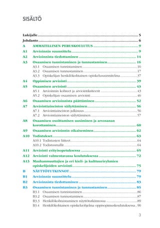 3
SISÄLTÖ
Lukijalle	................................................................................................ 5
Johdanto............................................................................................... 6
A	 AMMATILLINEN PERUSKOULUTUS........................................... 9
A1	 Arvioinnin suunnittelu................................................................ 9
A2	 Arvioinnista tiedottaminen....................................................... 14
A3	 Osaamisen tunnistaminen ja tunnustaminen............................ 16
A3.1	 Osaamisen tunnistaminen.............................................................16
A3.2	 Osaamisen tunnustaminen............................................................17
A3.3	 Opiskelijan henkilökohtainen opiskelusuunnitelma....................37
A4	 Oppimisen arviointi.................................................................. 39
A5	 Osaamisen arviointi.................................................................. 43
A5.1	 Arvioinnin kohteet ja arviointikriteerit.........................................43
A5.2	 Opiskelijan osaamisen arviointi....................................................46
A6	 Osaamisen arvioinnista päättäminen........................................ 52
A7	 Arviointiaineiston säilyttäminen............................................... 56
A7.1	 Arviointiaineiston julkisuus...........................................................56
A7.2	 Arviointiaineiston säilyttäminen....................................................57
A8 	 Osaamisen osoittamisen uusiminen ja arvosanan
korottaminen............................................................................ 60
A9	 Osaamisen arvioinnin oikaiseminen......................................... 62
A10	Todistukset................................................................................ 63
A10.1	Todistusten liitteet..........................................................................64
A10.2	Todistusmallit.................................................................................64
A11	 Arviointi erityisopetuksessa..................................................... 65
A12	 Arviointi valmentavassa koulutuksessa.................................... 72
A13	 Maahanmuuttajien ja eri kieli- ja kulttuuriryhmien
opiskelijoiden arviointi............................................................. 75
B	NÄYTTÖTUTKINNOT................................................................ 79
B1	 Arvioinnin suunnittelu.............................................................. 79
B2	 Arvioinnista tiedottaminen....................................................... 83
B3	 Osaamisen tunnistaminen ja tunnustaminen............................ 85
B3.1	 Osaamisen tunnistaminen.............................................................86
B3.2	 Osaamisen tunnustaminen............................................................87
B3.3	 Henkilökohtaistaminen näyttötutkinnossa...................................89
B3.4	 Henkilökohtainen opiskeluohjelma oppisopimuskoulutuksessa...90
 