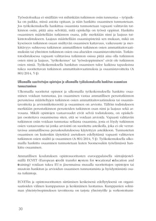 30
Työssäoloaikaa ei sinällään voi mihinkään tutkinnon osiin tunnustaa – työpaik-
ka on paikka, missä asioita opitaan, ja näin hankittu osaaminen tunnustetaan.
Jos työkokemuksella hankittua osaamista tunnustetaan vapaasti valittaviin tut-
kinnon osiin, pitää aina selvittää, mitä opiskelija on työssä oppinut. Hankittu
osaaminen määritellään tutkinnon osana, jolle merkitään nimi ja laajuus tut-
kintotodistukseen. Laajuus määritellään osaamispisteinä sen mukaan, mikä on
kyseiseen tutkinnon osaan sisältyvän osaamisen kattavuus, vaikeusaste ja mer-
kittävyys suhteessa tutkinnon ammatillisten tutkinnon osien ammattitaitovaati-
muksiin tai yhteisten tutkinnon osien osa-alueiden osaamistavoitteisiin. Tutkin-
totodistuksessa vapaasti valittavissa tutkinnon osissa pitää aina olla tutkinnon
osien nimi ja laajuus, ”työkokemus” tai ”työssäoppiminen” eivät ole tutkinnon
osien nimiä. Työkokemuksella hankitun osaamisen tulee kaikissa tapauksissa
tukea suoritettavan tutkinnon ammattitaitovaatimuksia ja osaamistavoitteita (A
801/2014, 5 §).
Ulkomailla suoritettujen opintojen ja ulkomailla työkokemuksella hankitun osaamisen
tunnustaminen
Ulkomailla suoritetut opinnot ja ulkomailla työkokemuksella hankittu osaa-
minen voidaan tunnustaa, jos osaaminen vastaa ammatillisen perustutkinnon
perusteissa määriteltyjen tutkinnon osien ammattitaitovaatimuksia tai osaamis-
tavoitteita ja arviointikriteereitä ja osaaminen on arvioitu. Tällöin todistukseen
merkitään perustutkinnon perusteiden tutkinnon osan nimi ja laajuus sekä ar-
vosana. Mikäli opintojen vastaavuudet eivät selviä todistuksista, on opiskeli-
jan osoitettava osaamisensa siten, että se voidaan arvioida. Vapaasti valittaviin
tutkinnon osiin voidaan tunnustaa sellaista osaamista, josta ei löydy tutkinnon
osien vastaavuutta tai jonka arviointi on suoritettu asteikolla, joka ei ole verrat-
tavissa ammatillisessa peruskoulutuksessa käytettyyn asteikkoon. Tunnustetun
osaamisen on kuitenkin täytettävä asetuksen edellyttämä vapaasti valittavien
tutkinnon osien sisältö ja osaaminen (A 801/2014, 5 §). Työkokemuksella ulko-
mailla hankittu osaaminen tunnustetaan kuten Suomessakin työelämässä han-
kittu osaaminen.
Ammatillisen koulutuksen opintosuoritusten eurooppalaisella siirtojärjestel-
mällä ECVET (European credit transfer system for vocational education and
training) voidaan tukea EU:n jäsenmaissa muualla suoritettujen opintojen tai
muutoin hankitun ja arvioidun osaamisen tunnustamista ja hyödyntämistä osa-
na tutkintoja.
ECVETin ja opintosuoritusten siirtämisen keskeisenä edellytyksenä on organi-
saatioiden välinen kumppanuus ja keskinäinen luottamus. Kumppanien solmi-
man yhteistyösopimuksen tavoitteena on tarjota yhteistyölle ja verkostoitumi-
 